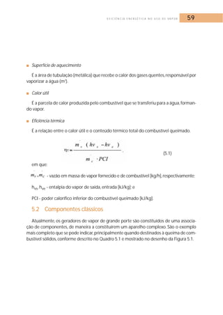 E F I C I Ê N C I A E N E R G É T I C A N O U S O D E VA P O R 59 
■ Superfície de aquecimento 
É a área de tubulação (metálica) que recebe o calor dos gases quentes, responsável por 
vaporizar a água (m2). 
■ Calor útil 
É a parcela de calor produzida pelo combustível que se transferiu para a água, forman-do 
vapor. 
■ Eficiência térmica 
É a relação entre o calor útil e o conteúdo térmico total do combustível queimado. 
(5.1) 
em que: 
- vazão em massa de vapor fornecido e de combustível [kg/h], respectivamente; 
hvs, hve - entalpia do vapor de saída, entrada [kJ/kg]; e 
PCI - poder calorífico inferior do combustível queimado [kJ/kg]. 
5.2 Componentes clássicos 
Atualmente, os geradores de vapor de grande porte são constituídos de uma associa-ção 
de componentes, de maneira a constituírem um aparelho complexo. São o exemplo 
mais completo que se pode indicar,principalmente quando destinados à queima de com-bustível 
sólidos, conforme descrito no Quadro 5.1 e mostrado no desenho da Figura 5.1. 
 