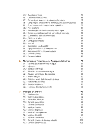 5.4.2 Caldeiras verticais 65 
5.5 Caldeiras aquotubulares 65 
5.5.1 Circulação da água em caldeiras aquotubulares 67 
5.6 Comparações entre caldeiras flamotubulares e aquotubulares 68 
5.6.1 Grau de combustão e vaporização específica 68 
5.6.2 Peso e volume 69 
5.6.3 Pressão e grau de superaquecimento do vapor 69 
5.6.4 Tempo necessário para atingir a pressão de operação 70 
5.6.5 Qualidade da água de alimentação 71 
5.6.6 Eficiência térmica 71 
5.6.7 Condução e limpeza 71 
5.6.8 Vida útil 72 
5.7 Caldeiras de condensação 73 
5.8 Equipamentos recuperadores de calor 74 
5.8.1 Superaquecedores e reaquecedores 74 
5.8.2 Economizadores 76 
5.8.3 Pré-aquecedores 76 
6 Alimentação e Tratamento de Água para Caldeiras 77 
6.1 Sistemas de abastecimento de água 77 
6.1.1 Injetores 78 
6.1.2 Bombas centrífugas 79 
6.2 Sistemas de tratamentos de água 80 
6.2.1 Água de alimentação das caldeiras 80 
6.2.2 Análise da água 80 
6.2.3 Objetivos gerais do tratamento da água 82 
6.2.4 Tratamentos externos 83 
6.2.5 Tratamento interno 90 
6.2.6 Formação de espuma e arraste 90 
7 Medição e Controle 92 
7.1 Fundamentos 92 
7.1.1 Variáveis de processo 92 
7.1.2 Sistema de medição 92 
7.1.3 Controle automático 93 
7.2 Sistemas de medição 93 
7.2.1 Medição de nível 93 
7.2.2 Medição de pressão 96 
7.2.3 Medição de temperatura 98 
7.2.4 Medição de vazão 99 
7.3 Sistemas de Controle 100 
7.3.1 Controle de nível de água do tubulão 101 
7.3.2 Controle da combustão 103 
 