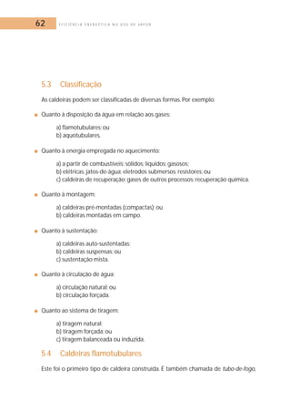 62 E F I C I Ê N C I A E N E R G É T I C A N O U S O D E V A P O R 
5.3 Classificação 
As caldeiras podem ser classificadas de diversas formas. Por exemplo: 
■ Quanto à disposição da água em relação aos gases: 
a) flamotubulares; ou 
b) aquotubulares. 
■ Quanto à energia empregada no aquecimento: 
a) a partir de combustíveis: sólidos; líquidos; gasosos; 
b) elétricas: jatos-de-água; eletrodos submersos; resistores; ou 
c) caldeiras de recuperação; gases de outros processos; recuperação química. 
■ Quanto à montagem: 
a) caldeiras pré-montadas (compactas); ou 
b) caldeiras montadas em campo. 
■ Quanto à sustentação: 
a) caldeiras auto-sustentadas; 
b) caldeiras suspensas; ou 
c) sustentação mista. 
■ Quanto à circulação de água: 
a) circulação natural; ou 
b) circulação forçada. 
■ Quanto ao sistema de tiragem: 
a) tiragem natural; 
b) tiragem forçada; ou 
c) tiragem balanceada ou induzida. 
5.4 Caldeiras flamotubulares 
Este foi o primeiro tipo de caldeira construída. É também chamada de tubo-de-fogo, 
 