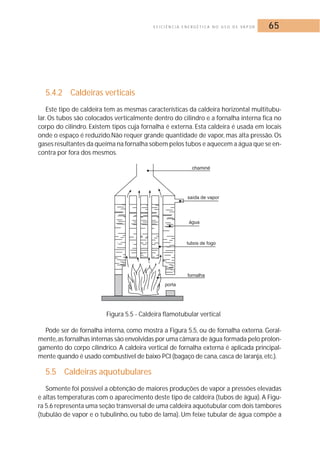 E F I C I Ê N C I A E N E R G É T I C A N O U S O D E VA P O R 65 
5.4.2 Caldeiras verticais 
Este tipo de caldeira tem as mesmas características da caldeira horizontal multitubu-lar. 
Os tubos são colocados verticalmente dentro do cilindro e a fornalha interna fica no 
corpo do cilindro. Existem tipos cuja fornalha é externa. Esta caldeira é usada em locais 
onde o espaço é reduzido.Não requer grande quantidade de vapor, mas alta pressão. Os 
gases resultantes da queima na fornalha sobem pelos tubos e aquecem a água que se en-contra 
por fora dos mesmos. 
Figura 5.5 - Caldeira flamotubular vertical 
Pode ser de fornalha interna, como mostra a Figura 5.5, ou de fornalha externa. Geral-mente, 
as fornalhas internas são envolvidas por uma câmara de água formada pelo prolon-gamento 
do corpo cilíndrico. A caldeira vertical de fornalha externa é aplicada principal-mente 
quando é usado combustível de baixo PCI (bagaço de cana, casca de laranja, etc.). 
5.5 Caldeiras aquotubulares 
Somente foi possível a obtenção de maiores produções de vapor a pressões elevadas 
e altas temperaturas com o aparecimento deste tipo de caldeira (tubos de água). A Figu-ra 
5.6 representa uma seção transversal de uma caldeira aquotubular com dois tambores 
(tubulão de vapor e o tubulinho, ou tubo de lama). Um feixe tubular de água compõe a 
 