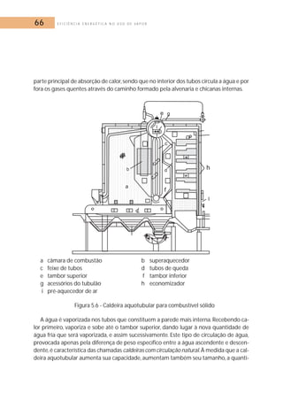 66 E F I C I Ê N C I A E N E R G É T I C A N O U S O D E V A P O R 
parte principal de absorção de calor, sendo que no interior dos tubos circula a água e por 
fora os gases quentes através do caminho formado pela alvenaria e chicanas internas. 
a câmara de combustão b superaquecedor 
c feixe de tubos d tubos de queda 
e tambor superior f tambor inferior 
g acessórios do tubulão h economizador 
i pré-aquecedor de ar 
Figura 5.6 - Caldeira aquotubular para combustível sólido 
A água é vaporizada nos tubos que constituem a parede mais interna. Recebendo ca-lor 
primeiro, vaporiza e sobe até o tambor superior, dando lugar à nova quantidade de 
água fria que será vaporizada, e assim sucessivamente. Este tipo de circulação de água, 
provocada apenas pela diferença de peso específico entre a água ascendente e descen-dente, 
é característica das chamadas caldeiras com circulação natural.À medida que a cal-deira 
aquotubular aumenta sua capacidade, aumentam também seu tamanho, a quanti- 
 