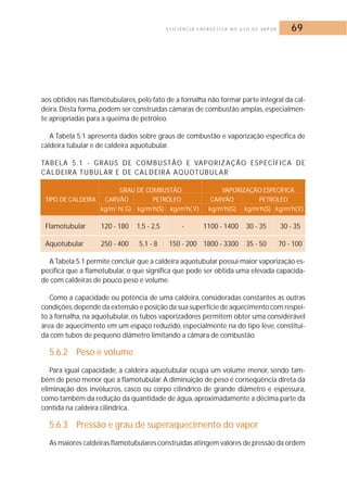 E F I C I Ê N C I A E N E R G É T I C A N O U S O D E VA P O R 69 
aos obtidos nas flamotubulares, pelo fato de a fornalha não formar parte integral da cal-deira. 
Desta forma, podem ser construídas câmaras de combustão amplas, especialmen-te 
apropriadas para a queima de petróleo. 
A Tabela 5.1 apresenta dados sobre graus de combustão e vaporização específica de 
caldeira tubular e de caldeira aquotubular. 
TABELA 5.1 - GRAUS DE COMBUSTÃO E VAPORIZAÇÃO ESPECÍFICA DE 
CALDEIRA TUBULAR E DE CALDEIRA AQUOTUBULAR 
GRAU DE COMBUSTÃO VAPORIZAÇÃO ESPECÍFICA 
TIPO DE CALDEIRA CARVÃO PETRÓLEO CARVÃO PETRÓLEO 
kg/m2 h( G) kg/m2h(S) kg/m2h( V) kg/m2h(G) kg/m2h(S) kg/m2h(V) 
Flamotubular 120 - 180 1,5 - 2,5 - 1100 - 1400 30 - 35 30 - 35 
Aquotubular 250 - 400 5,1 - 8 150 - 200 1800 - 3300 35 - 50 70 - 100 
A Tabela 5.1 permite concluir que a caldeira aquotubular possui maior vaporização es-pecífica 
que a flamotubular, o que significa que pode ser obtida uma elevada capacida-de 
com caldeiras de pouco peso e volume. 
Como a capacidade ou potência de uma caldeira, consideradas constantes as outras 
condições,depende da extensão e posição da sua superfície de aquecimento com respei-to 
à fornalha, na aquotubular, os tubos vaporizadores permitem obter uma considerável 
área de aquecimento em um espaço reduzido, especialmente na do tipo leve, constituí-da 
com tubos de pequeno diâmetro limitando a câmara de combustão. 
5.6.2 Peso e volume 
Para igual capacidade, a caldeira aquotubular ocupa um volume menor, sendo tam-bém 
de peso menor que a flamotubular.A diminuição de peso é conseqüência direta da 
eliminação dos invólucros, casco ou corpo cilíndrico de grande diâmetro e espessura, 
como também da redução da quantidade de água, aproximadamente a décima parte da 
contida na caldeira cilíndrica. 
5.6.3 Pressão e grau de superaquecimento do vapor 
As maiores caldeiras flamotubulares construídas atingem valores de pressão da ordem 
 