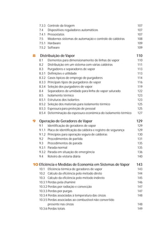 7.3.3 Controle da tiragem 107 
7.4 Dispositivos reguladores automáticos 107 
7.4.1 Pressostatos 107 
7.5 Modernos sistemas de automação e controle de caldeiras 108 
7.5.1 Hardware 109 
7.5.2 Software 109 
8 Distribuição de Vapor 110 
8.1 Elementos para dimensionamento de linhas de vapor 110 
8.2 Distribuição em um sistema com várias caldeiras 111 
8.3 Purgadores e separadores de vapor 113 
8.3.1 Definições e utilidade 113 
8.3.2 Casos típicos de emprego de purgadores 114 
8.3.3 Principais tipos de purgadores de vapor 116 
8.3.4 Seleção dos purgadores de vapor 119 
8.4 Separadores de umidade para linha de vapor saturado 122 
8.5 Isolamento térmico 123 
8.5.1 Estruturas dos isolantes 123 
8.5.2 Seleção dos materiais para isolamento térmico 125 
8.5.3 Espessura para proteção de pessoal 125 
8.5.4 Determinação da espessura econômica do isolamento térmico 127 
9 Operação de Geradores de Vapor 129 
9.1 Identificação de geradores de vapor 129 
9.1.1 Placa de identificação da caldeira e registro de segurança 129 
9.1.2 Princípios para operação segura de caldeiras 130 
9.2 Procedimentos de partida 131 
9.3 Procedimentos de parada 135 
9.3.1 Parada normal 135 
9.3.2 Parada em situação de emergência 136 
9.4 Roteiro de vistoria diária 140 
10 Eficiência e Medidas de Economia em Sistemas de Vapor 143 
10.1 Eficiência térmica de geradores de vapor 143 
10.2 Cálculo da eficiência pelo método direto 144 
10.3 Cálculo da eficiência pelo método indireto 145 
10.3.1 Perdas pela chaminé 146 
10.3.2 Perdas por radiação e convecção 147 
10.3.3 Perdas por purgas 147 
10.3.4 Perdas associadas à temperatura das cinzas 148 
10.3.5 Perdas associadas ao combustível não convertido 
presente nas cinzas 148 
10.3.6 Perdas totais 149 
 