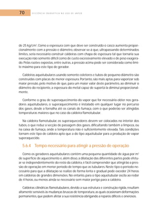 70 E F I C I Ê N C I A E N E R G É T I C A N O U S O D E V A P O R 
de 25 kg/cm2. Como a espessura com que deve ser construído o casco aumenta propor-cionalmente 
com a pressão e diâmetro, observar-se-á que, ultrapassando determinados 
limites, seria necessário construir caldeiras com chapa de espessura tal que tornaria sua 
execução não somente difícil como de custo excessivamente elevado e de peso exagera-do. 
Pelas razões expostas, entre outras, a pressão acima pode ser considerada como limi-te 
máximo para este tipo de gerador. 
Caldeiras aquotubulares usando somente coletores e tubos de pequeno diâmetro são 
construídas com placas de menor espessura. Portanto, são mais aptas para vaporizar sob 
maior pressão, pelo motivo de que, para um maior valor deste parâmetro, ao diminuir o 
diâmetro do recipiente, a espessura do metal capaz de suportá-la diminui proporcional-mente. 
Conforme o grau de superaquecimento do vapor que for necessário obter nos gera-dores 
aquotubulares, o superaquecimento é instalado em qualquer lugar no percurso 
dos gases, desde a fornalha até os canais de fumaça, com o que poderão ser atingidas 
temperaturas maiores que no caso da caldeira flamotubular. 
Na caldeira flamotubular, os superaquecedores devem ser colocados no interior dos 
tubos, o que reduz a secção de passagem dos gases, dificultando também a limpeza, ou 
na caixa de fumaça, onde a temperatura não é suficientemente elevada. Tais condições 
tornam este tipo de caldeira apto que a do tipo aquotubular para a produção de vapor 
superaquecido. 
5.6.4 Tempo necessário para atingir a pressão de operação 
Como os geradores aquotubulares contêm uma pequena quantidade de água por m2 
de superfície de aquecimento e, além disso, a dilatação das diferentes partes pode efetu-ar- 
se independentemente do resto da caldeira, é fácil compreender que atingirão a pres-são 
de operação em menor período de tempo que as tubulares. Neste tipo o período ne-cessário 
para que a dilatação se realize de forma lenta e gradual pode exceder 24 horas 
em caldeiras de grandes dimensões. No entanto, para o tipo aquotubular oscila ao redor 
de 4 horas, ou menos ainda se necessário sem maior perigo para a caldeira. 
Caldeiras cilíndricas flamotubulares, devido a sua estrutura e construção rígida, resultam 
altamente sensíveis às mudanças bruscas de temperatura, as quais ocasionam deformações 
permanentes, que podem afetar a sua resistência obrigando a reparos difíceis e onerosos. 
 