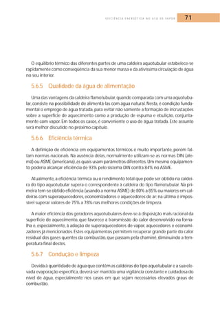 E F I C I Ê N C I A E N E R G É T I C A N O U S O D E VA P O R 71 
O equilíbrio térmico das diferentes partes de uma caldeira aquotubular estabelece-se 
rapidamente como conseqüência da sua menor massa e da ativíssima circulação de água 
no seu interior. 
5.6.5 Qualidade da água de alimentação 
Uma das vantagens da caldeira flamotubular,quando comparada com uma aquotubu-lar, 
consiste na possibilidade de alimentá-las com água natural. Nesta, é condição funda-mental 
o emprego de água tratada, para evitar não somente a formação de incrustações 
sobre a superfície de aquecimento como a produção de espuma e ebulição, conjunta-mente 
com vapor. Em todos os casos, é conveniente o uso de água tratada. Este assunto 
será melhor discutido no próximo capítulo. 
5.6.6 Eficiência térmica 
A definição de eficiência em equipamentos térmicos é muito importante, porém fal-tam 
normas nacionais. Na ausência delas, normalmente utilizam-se as normas DIN (ale-mã) 
ou ASME (americana), as quais usam parâmetros diferentes.Um mesmo equipamen-to 
poderia alcançar eficiência de 93% pelo sistema DIN contra 84% no ASME. 
Atualmente, a eficiência térmica ou o rendimento total que pode ser obtido na caldei-ra 
do tipo aquotubular supera o correspondente à caldeira do tipo flamotubular. Na pri-meira 
tem-se obtido eficiência (usando a norma ASME) de 80% a 85% ou maiores em cal-deiras 
com superaquecedores, economizadores e aquecedores de ar; na última é impos-sível 
superar valores de 75% a 78% nas melhores condições de limpeza. 
A maior eficiência dos geradores aquotubulares deve-se à disposição mais racional da 
superfície de aquecimento, que favorece a transmissão do calor desenvolvido na forna-lha 
e, especialmente, à adoção de superaquecedores de vapor, aquecedores e economi-zadores 
já mencionados. Estes equipamentos permitem recuperar grande parte do calor 
residual dos gases quentes da combustão, que passam pela chaminé, diminuindo a tem-peratura 
final destes. 
5.6.7 Condução e limpeza 
Devida à quantidade de água que contêm as caldeiras do tipo aquotubular e a sua ele-vada 
evaporação específica, deverá ser mantida uma vigilância constante e cuidadosa do 
nível de água, especialmente nos casos em que sejam necessários elevados graus de 
combustão. 
 
