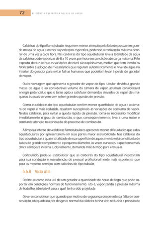72 E F I C I Ê N C I A E N E R G É T I C A N O U S O D E V A P O R 
Caldeiras do tipo flamotubular requerem menor atenção pelo fato de possuírem gran-de 
massa de água e menor vaporização específica, podendo a renovação máxima ocor-rer 
de uma vez a cada hora. Nas caldeiras do tipo aquotubular leve a totalidade da água 
da caldeira pode vaporizar de 8 a 10 vezes por hora em condições de carga máxima. Pelo 
exposto, deduz-se que as variações de nível são rapidíssimas, motivo que tem levado os 
fabricantes à adoção de mecanismos que regulam automaticamente o nível de água no 
interior do gerador para evitar falhas humanas que poderiam levar à perda do gerador 
do vapor. 
Outra vantagem que apresenta o gerador de vapor do tipo tubular: devido à grande 
massa de água e ao considerável volume da câmara de vapor, acumula considerável 
energia potencial, o que o torna apto a satisfazer demandas elevadas de vapor das má-quinas 
às quais servem sem sofrer grandes quedas de pressão. 
Como as caldeiras do tipo aquotubular contêm menor quantidade de água e a câma-ra 
de vapor é mais reduzida, resultam susceptíveis às variações de consumo de vapor. 
Nestas caldeiras, para evitar a queda rápida da pressão, torna-se necessário modificar 
imediatamente o grau de combustão, o que, conseqüentemente, leva a uma maior e 
constante atenção na condução do processo de combustão. 
A limpeza interna das caldeiras flamotubulares apresenta menos dificuldades que a das 
aquotubulares por apresentarem em suas partes maior acessibilidade. Nas caldeiras do 
tipo aquotubular a quase totalidade de sua superfície de aquecimento está constituída de 
tubos de grande comprimento e pequeno diâmetro, às vezes curvados, o que torna mais 
difícil a limpeza interna e, obviamente, demanda mais tempo para efetuá-la. 
Concluindo, pode-se estabelecer que as caldeiras do tipo aquotubular necessitam 
para sua condução e manutenção de pessoal profissionalmente mais experiente que 
para os mesmos serviços com caldeiras do tipo tubular. 
5.6.8 Vida útil 
Define-se como vida útil de um gerador a quantidade de horas de fogo que pode su-portar 
em condições normais de funcionamento; isto é, vaporizando a pressão máxima 
de trabalho admissível para a qual tenha sido projetada 
Deve-se considerar que quando por motivo de segurança decorrente da falta de con-servação 
adequada ou por desgaste normal da caldeira tenha sido reduzida a pressão de 
 