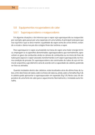 74 E F I C I Ê N C I A E N E R G É T I C A N O U S O D E V A P O R 
5.8 Equipamentos recuperadores de calor 
5.8.1 Superaquecedores e reaquecedores 
Em algumas situações, é de interesse que o vapor seja superaquecido ou reaquecido; 
por exemplo, após passar por uma expansão em uma turbina. A principal razão para que 
isso seja feito é que se deve manter a qualidade do vapor acima de certos limites, evitan-do 
a erosão e danos nas pás dos estágios finais das turbinas a vapor. 
Para superaquecer o vapor, acumulando na massa de vapor uma maior energia térmi-ca, 
empregam-se os aparelhos denominados superaquecedores, que normalmente, apro-veitam 
os gases da combustão ainda na câmara de combustão ou no início do feixe de 
tubos para aquecer o vapor saturado, transformando-o em vapor superaquecido, na mes-ma 
condição de pressão. Os superaquecedores são construídos de tubos de aço em for-ma 
de serpentina, cujo diâmetro varia de acordo com a capacidade da caldeira,podendo 
ser lisos ou aletados. 
Quando instalados dentro das caldeiras, estão localizados atrás do último feixe de tu-bos, 
entre dois feixes de tubos,sobre os feixes de tubo ou,ainda, sobre a fornalha (Fig.5.8). 
A caldeira pode apresentar o superaquecedor em separado (Fig. 5.9). Neste caso, ele de-penderá 
de uma fonte de calor para o aquecimento. Normalmente, é instalada outra for-nalha. 
 