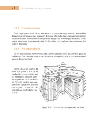 76 E F I C I Ê N C I A E N E R G É T I C A N O U S O D E V A P O R 
5.8.2 Economizadores 
Como o próprio nome indica, a função do economizador é aproveitar o calor residual 
dos gases de combustão que acabaram de deixar a fornalha. Esses gases passam por um 
trocador de calor e aumentam a temperatura da água de alimentação da cadeira. Geral-mente, 
são usados trocadores de calor do tipo tubos encurvados e, mais raramente, tro-cadores 
de placas. 
5.8.3 Pré-aquecedores 
Os pré-aquecedores, normalmente, são a última etapa de troca de calor dos gases de 
combustão. Esse trocador é usado para aumentar a temperatura do ar que será usado na 
queima do combustível. 
Como a troca de calor se dá 
entre dois gases, o ar e os de 
combustão, é necessário que 
os trocadores possuam gran-des 
superfícies de troca de ca-lor. 
Por este motivo, são equi-pamentos 
volumosos. Existem 
concepções compactas, do 
tipo rotativo,mostrada na Figu-ra 
5.10. 
Figura 5.10 - Corte de um pré-aquecedor rotativo 
 