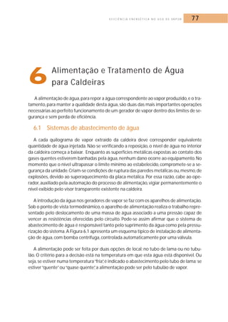 E F I C I Ê N C I A E N E R G É T I C A N O U S O D E VA P O R 77 
6Alimentação e Tratamento de Água 
para Caldeiras 
A alimentação de água,para repor a água correspondente ao vapor produzido,e o tra-tamento, 
para manter a qualidade desta água, são duas das mais importantes operações 
necessárias ao perfeito funcionamento de um gerador de vapor dentro dos limites de se-gurança 
e sem perda de eficiência. 
6.1 Sistemas de abastecimento de água 
A cada quilograma de vapor extraído da caldeira deve corresponder equivalente 
quantidade de água injetada. Não se verificando a reposição, o nível de água no interior 
da caldeira começa a baixar. Enquanto as superfícies metálicas expostas ao contato dos 
gases quentes estiverem banhadas pela água, nenhum dano ocorre ao equipamento.No 
momento que o nível ultrapassar o limite mínimo ao estabelecido, compromete-se a se-gurança 
da unidade. Criam-se condições de ruptura das paredes metálicas ou,mesmo,de 
explosões, devido ao superaquecimento da placa metálica. Por essa razão, cabe ao ope-rador, 
auxiliado pela automação do processo de alimentação, vigiar permanentemente o 
nível exibido pelo visor transparente existente na caldeira. 
A introdução da água nos geradores de vapor se faz com os aparelhos de alimentação. 
Sob o ponto de vista termodinâmico, o aparelho de alimentação realiza o trabalho repre-sentado 
pelo deslocamento de uma massa de água associado a uma pressão capaz de 
vencer as resistências oferecidas pelo circuito. Pode-se assim afirmar que o sistema de 
abastecimento de água é responsável tanto pelo suprimento da água como pela pressu-rização 
do sistema. A Figura 6.1 apresenta um esquema típico de instalação de alimenta-ção 
de água, com bomba centrífuga, controlada automaticamente por uma válvula. 
A alimentação pode ser feita por duas opções de local: no tubo de lama ou no tubu-lão. 
O critério para a decisão está na temperatura em que esta água está disponível. Ou 
seja, se estiver numa temperatura “fria”, é indicado o abastecimento pelo tubo de lama; se 
estiver “quente” ou “quase quente”, a alimentação pode ser pelo tubulão de vapor. 
 