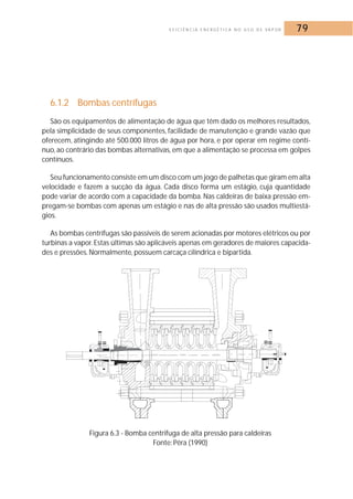 E F I C I Ê N C I A E N E R G É T I C A N O U S O D E VA P O R 79 
6.1.2 Bombas centrífugas 
São os equipamentos de alimentação de água que têm dado os melhores resultados, 
pela simplicidade de seus componentes, facilidade de manutenção e grande vazão que 
oferecem, atingindo até 500.000 litros de água por hora, e por operar em regime contí-nuo, 
ao contrário das bombas alternativas, em que a alimentação se processa em golpes 
contínuos. 
Seu funcionamento consiste em um disco com um jogo de palhetas que giram em alta 
velocidade e fazem a sucção da água. Cada disco forma um estágio, cuja quantidade 
pode variar de acordo com a capacidade da bomba. Nas caldeiras de baixa pressão em-pregam- 
se bombas com apenas um estágio e nas de alta pressão são usados multiestá-gios. 
As bombas centrífugas são passíveis de serem acionadas por motores elétricos ou por 
turbinas a vapor. Estas últimas são aplicáveis apenas em geradores de maiores capacida-des 
e pressões.Normalmente, possuem carcaça cilíndrica e bipartida. 
Figura 6.3 - Bomba centrifuga de alta pressão para caldeiras 
Fonte: Pêra (1990) 
 