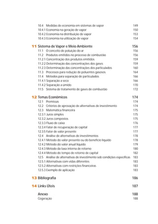 10.4 Medidas de economia em sistemas de vapor 149 
10.4.1 Economia na geração de vapor 150 
10.4.2 Economia na distribuição de vapor 153 
10.4.3 Economia na utilização de vapor 154 
11 Sistema de Vapor e Meio Ambiente 156 
11.1 O conceito de poluição do ar 156 
11.2 Produtos emitidos no processo de combustão 156 
11.2.1 Concentração dos produtos emitidos 159 
11.2.2 Determinação das concentrações dos gases 159 
11.2.3 Determinação das concentrações dos particulados 160 
11.3 Processos para redução de poluentes gasosos 164 
11.4 Métodos para separação de particulados 166 
11.4.1 Separação a seco 166 
11.4.2 Separação a úmido 170 
11.5 Sistema de tratamento de gases de combustão 172 
12 Temas Econômicos 174 
12.1 Premissas 174 
12.2 Critérios de aprovação de alternativas de investimento 174 
12.3 Matemática financeira 175 
12.3.1 Juros simples 175 
12.3.2 Juros compostos 175 
12.3.3 Fluxo de caixa 176 
12.3.4 Fator de recuperação de capital 177 
12.3.5 Fator de valor presente 177 
12.4 Análise de alternativas de investimentos 178 
12.4.1 Método do valor presente ou do benefício líquido 178 
12.4.2 Método do valor anual líquido 179 
12.4.3 Método da taxa interna de retorno 180 
12.4.4 Método do tempo de retorno de capital 182 
12.5 Análise de alternativas de investimento sob condições específicas 183 
12.5.1 Alternativas com vidas diferentes 183 
12.5.2 Alternativas com restrições financeiras 183 
12.5.3 Exemplo de aplicação 183 
13 Bibliografia 186 
14 Links Úteis 187 
Anexo 188 
Cogeração 188 
 