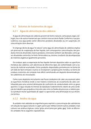 80 E F I C I Ê N C I A E N E R G É T I C A N O U S O D E V A P O R 
6.2 Sistemas de tratamentos de água 
6.2.1 Água de alimentação das caldeiras 
A água de alimentação de caldeiras provém de fontes naturais, como poços, lagos, cór-regos, 
rios e de outros mananciais que contêm reservas deste fluido.Conforme a sua pro-cedência, 
essa água pode conter diferentes produtos dissolvidos ou em suspensão, em 
concentrações bem diversas. 
O emprego direto da água “in natura” como água de alimentação de caldeiras implica 
um processo de evaporação da fase líquida, com conseqüentes concentrações dos pro-dutos 
minerais dissolvidos.Outros produtos, entretanto, também são liberados, como ga-ses 
dissolvidos existentes na fonte fornecedora ou,mesmo, resultante da decomposição 
de matérias orgânicas igualmente presentes. 
Os resíduos, após a evaporação da fase líquida, formam depósitos sobre as superfícies 
metálicas das caldeiras, com aderências de diferentes tipos, de conformidade com a na-tureza 
do material acumulado. Certos produtos depositados permanecem na forma de 
um lodo de fácil remoção e outros se incorporam à própria parte metálica, na forma de 
resíduos resistentes, de remoção mais difícil, constituindo um depósito denominado pe-los 
caldeireiros de incrustações. 
Como esses depósitos incrustantes são fracos condutores de calor, seu acúmulo sobre 
as superfícies metálicas tende a criar maiores resistências ao escoamento do calor, con-tribuindo 
para uma sensível diminuição do coeficiente de condutividade entre os gases 
quentes e a água situada no interior da tubulação. Evidentemente, diante de uma condi-ção 
de trabalho que prejudica a troca de calor entre os fluidos do processo,a caldeira pas-sa 
a produzir menor quantidade de vapor e a apresentar uma diminuição na sua eficiên-cia 
térmica. 
6.2.2 Análise da água 
A unidade mais adotada na engenharia para exprimir a concentração das substâncias 
em solução nas águas naturais é o ppm,partes por milhão. Existem outras unidades,mais 
comuns nas análises inglesas, como “grãos americanos por galão, gpg”. Entre as diferen-tes 
unidades há as seguintes equivalências: 
 