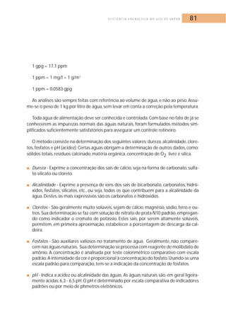 E F I C I Ê N C I A E N E R G É T I C A N O U S O D E VA P O R 81 
1 gpg = 17,1 ppm 
1 ppm = 1 mg/l = 1 g/m3 
1 ppm = 0,0583 gpg 
As análises são sempre feitas com referência ao volume de água, e não ao peso. Assu-me- 
se o peso de 1 kg por litro de água, sem levar em conta a correção pela temperatura. 
Toda água de alimentação deve ser conhecida e controlada.Com base no fato de já se 
conhecerem as impurezas normais das águas naturais, foram formulados métodos sim-plificados 
suficientemente satisfatórios para assegurar um controle rotineiro. 
O método consiste na determinação dos seguintes valores: dureza, alcalinidade, clore-tos, 
fosfatos e pH (acidez). Certas águas obrigam a determinação de outros dados, como: 
sólidos totais, resíduos calcinado, matéria orgânica, concentração de O2 livre e sílica. 
■ Dureza - Exprime a concentração dos sais de cálcio, seja na forma de carbonato, sulfa-to 
silicato ou cloreto. 
■ Alcalinidade - Exprime a presença de íons dos sais de bicarbonato, carbonatos, hidró-xidos, 
fosfatos, silicatos, etc., ou seja, todos os que contribuem para a alcalinidade da 
água.Destes, os mais expressivos são os carbonatos e hidróxidos. 
■ Cloretos - São geralmente muito solúveis, sejam de cálcio,magnésio, sódio, ferro e ou-tros. 
Sua determinação se faz com solução de nitrato de prata N10 padrão, empregan-do 
como indicador o cromato de potássio. Estes sais, por serem altamente solúveis, 
permitem, em primeira aproximação, estabelecer a porcentagem de descarga da cal-deira. 
■ Fosfatos - São auxiliares valiosos no tratamento de água. Geralmente, não compare-cem 
nas águas naturais. Sua determinação se processa com reagente de molibdato de 
amônio. A concentração é analisada por teste colorimétrico comparativo com escala 
padrão. A intensidade da cor é proporcional à concentração do fosfato.Usando-se uma 
escala padrão para comparação, tem-se a indicação da concentração de fosfatos. 
■ pH - Indica a acidez ou alcalinidade das águas. As águas naturais são, em geral ligeira-mente 
ácidas: 6,3 - 6,5 pH.O pH é determinado por escala comparativa de indicadores 
padrões ou por meio de phmetros eletrônicos. 
 