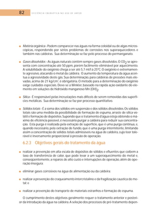 82 E F I C I Ê N C I A E N E R G É T I C A N O U S O D E V A P O R 
■ Matéria orgânica - Podem comparecer nas águas na forma coloidal ou de algas micros-cópicas, 
respondendo por sérios problemas de corrosões nos superaquecedores e 
também nas caldeiras. Sua determinação se faz pelo processo do permanganato. 
■ Gases dissolvidos - As águas naturais contêm sempre gases dissolvidos.O CO2 se apre-senta 
com concentração até 50 ppm, porém facilmente eliminável por aquecimento. 
A solubilidade do oxigênio chega a ser até 5,7 ml/l à 25ºC. O oxigênio é extremamen-te 
agressivo, atacando o metal da caldeira. O aumento da temperatura da água acen-tua 
a agressividade deste gás. Sua determinação, para caldeiras de pressões mais ele-vadas, 
acima de 21 kg/cm2, é obrigatória. O método para a determinação do oxigênio 
exige cuidados especiais.Deve-se a Winkler, baseado na rápida ação oxidante do ele-mento 
em soluções de hidróxido manganoso Mn (OH)2. 
■ Sílica - É responsável pelas incrustações mais difíceis de serem removidas das superfí-cies 
metálicas. Sua determinação se faz por processo quantitativo. 
■ Sólidos totais - É a soma dos sólidos em suspensão e dos sólidos dissolvidos.Os sólidos 
totais são uma medida da possibilidade de formação de espuma, arraste de sílica vo-látil 
e formação de depósitos.Supondo que o tratamento d’água esteja obtendo o má-ximo 
de eficiência possível, é necessário purgar a caldeira para reduzir sua concentra-ção. 
Esta purga é realizada pela extração de superfície, que é uma purga contínua, e, 
quando necessário, pela extração de fundo, que é uma purga intermitente, limitando 
assim a concentração de sólidos totais admissíveis na água de caldeira, cujo teor tole-rável 
é inversamente proporcional à pressão de operação. 
6.2.3 Objetivos gerais do tratamento da água 
■ realizar a prevenção em alta escala de depósitos de sólidos e efluentes que coíbem a 
taxa de transferência de calor, que pode levar a um superaquecimento do metal e, 
conseqüentemente, a reparos de alto custo e interrupções de operação, além de ope-ração 
insegura; 
■ eliminar gases corrosivos na água de alimentação ou da caldeira; 
■ realizar a prevenção do craqueamento intercristalino e da fragilização caustica do me-tal; 
e 
■ realizar a prevenção do transporte de materiais estranhos e formação de espuma. 
O cumprimento destes objetivos geralmente requer o tratamento anterior e posteri-or 
da introdução da água na caldeira.A seleção dos processos de pré-tratamento depen- 
 