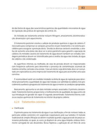 E F I C I Ê N C I A E N E R G É T I C A N O U S O D E VA P O R 83 
de das fontes de água,das características químicas,das quantidades necessárias de água 
de reposição, das práticas de operação da central, etc. 
Os métodos de tratamento anterior incluem filtragem, amaciamento, desmineraliza-ção, 
desaeração e pré-aquecimento. 
O tratamento posterior envolve a adição de produtos químicos à água da caldeira. É 
necessário para compensar as variações presentes no pré-tratamento e no sistema pré-caldeira 
para assegurar a proteção desta. Devido às diversas variáveis envolvidas, a aná-lise 
de somente uma delas não deve ser o único parâmetro para garantir a operação da 
caldeira.Os métodos caseiros de tratamento de água devem também ser evitados. Son-dagens 
periódicas devem ser intensificadas para a análise da água não tratada, da água 
da caldeira e do condensado. 
As superfícies internas, ou molhadas, do vaso de pressão devem ser inspecionadas 
com freqüência suficiente para determinar a presença de contaminação, acúmulo de 
matéria estranha, corrosão e/ou erosão. Caso um destes seja detectado, deve ser consul-tado 
um especialista ou uma empresa de tratamento de água para aconselhar uma ação 
corretiva. 
É recomendável existir um medidor instalado na linha de água de reposição para deter-minar 
precisamente a quantidade de água não tratada a ser admitida na caldeira. Este pro-cedimento 
auxiliará o programa de tratamento de água a manter as condições apropriadas. 
Basicamente, apresenta-se em dois métodos sempre associados.O primeiro, denomi-nado 
Tratamento Externo, proporciona o melhoramento da qualidade da água antes de 
sua introdução no gerador de vapor. O segundo, denominado Tratamento Interno, reali-za 
as reações químicas de tratamento no interior da própria caldeira. 
6.2.4 Tratamentos externos 
■ Clarificação 
O primeiro passo no tratamento da água é sua clarificação, a fim de remover todas as 
partículas sólidas existentes em suspensão responsáveis pela sua turbidez. O método 
tradicional de simples filtração só obtém resultado quando a água procede de poços ar-tesianos 
profundos, os quais, às vezes, já dispõem de uma água límpida, embora forte-mente 
carregada de sais dissolvidos. Nessa hipótese, a aplicação de um filtro de areia 
 