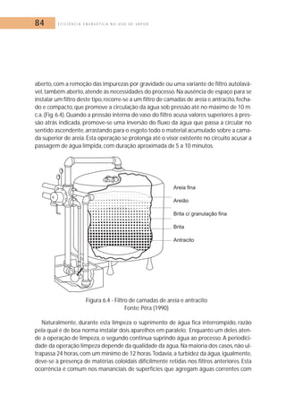 84 E F I C I Ê N C I A E N E R G É T I C A N O U S O D E V A P O R 
aberto, com a remoção das impurezas por gravidade ou uma variante de filtro autolavá-vel, 
também aberto, atende às necessidades do processo.Na ausência de espaço para se 
instalar um filtro deste tipo, recorre-se a um filtro de camadas de areia e antracito, fecha-do 
e compacto, que promove a circulação da água sob pressão até no máximo de 10 m. 
c.a. (Fig. 6.4). Quando a pressão interna do vaso do filtro acusa valores superiores à pres-são 
atrás indicada, promove-se uma inversão do fluxo da água que passa a circular no 
sentido ascendente, arrastando para o esgoto todo o material acumulado sobre a cama-da 
superior de areia. Esta operação se prolonga até o visor existente no circuito acusar a 
passagem de água límpida, com duração aproximada de 5 a 10 minutos. 
Figura 6.4 - Filtro de camadas de areia e antracito 
Fonte: Pêra (1990) 
Naturalmente, durante esta limpeza o suprimento de água fica interrompido, razão 
pela qual é de boa norma instalar dois aparelhos em paralelo. Enquanto um deles aten-de 
à operação de limpeza, o segundo continua suprindo água ao processo. A periodici-dade 
da operação limpeza depende da qualidade da água. Na maioria dos casos, não ul-trapassa 
24 horas, com um mínimo de 12 horas.Todavia, a turbidez da água, igualmente, 
deve-se à presença de matérias coloidais dificilmente retidas nos filtros anteriores. Esta 
ocorrência é comum nos mananciais de superfícies que agregam águas correntes com 
 
