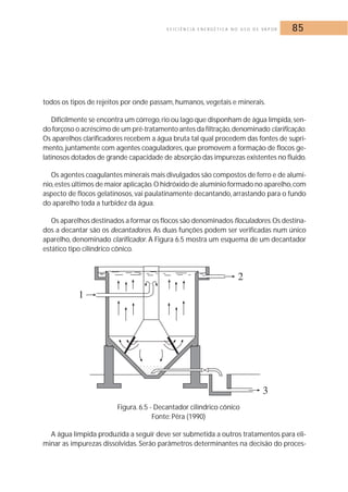 E F I C I Ê N C I A E N E R G É T I C A N O U S O D E VA P O R 85 
todos os tipos de rejeitos por onde passam, humanos, vegetais e minerais. 
Dificilmente se encontra um córrego, rio ou lago que disponham de água límpida, sen-do 
forçoso o acréscimo de um pré-tratamento antes da filtração,denominado clarificação. 
Os aparelhos clarificadores recebem a água bruta tal qual procedem das fontes de supri-mento, 
juntamente com agentes coaguladores, que promovem a formação de flocos ge-latinosos 
dotados de grande capacidade de absorção das impurezas existentes no fluido. 
Os agentes coagulantes minerais mais divulgados são compostos de ferro e de alumí-nio, 
estes últimos de maior aplicação.O hidróxido de alumínio formado no aparelho, com 
aspecto de flocos gelatinosos, vai paulatinamente decantando, arrastando para o fundo 
do aparelho toda a turbidez da água. 
Os aparelhos destinados a formar os flocos são denominados floculadores.Os destina-dos 
a decantar são os decantadores. As duas funções podem ser verificadas num único 
aparelho, denominado clarificador. A Figura 6.5 mostra um esquema de um decantador 
estático tipo cilíndrico cônico. 
Figura. 6.5 - Decantador cilíndrico cônico 
Fonte: Pêra (1990) 
A água límpida produzida a seguir deve ser submetida a outros tratamentos para eli-minar 
as impurezas dissolvidas. Serão parâmetros determinantes na decisão do proces- 
 
