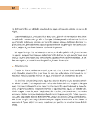 86 E F I C I Ê N C I A E N E R G É T I C A N O U S O D E V A P O R 
so de tratamento a ser adotado: a qualidade da água, a pressão da caldeira e a pureza do 
vapor. 
Determinadas águas,uma vez isentas de turbidez,podem ser introduzidas diretamen-te 
no interior das unidades geradoras de vapor de baixa pressão e ali serem submetidas 
ao chamado tratamento interno, a ser descrito páginas adiante. Caldeiras de maior res-ponsabilidades, 
principalmente aquelas que se destinam a suprir vapor para centrais tér-micas, 
exigem águas absolutamente isentas de impurezas. 
Na segunda etapa dos tratamentos externos praticados pela tecnologia encontram-se 
aqueles que promovem apenas o abrandamento da água,ou seja,que eliminam a sua 
dureza e outros projetados para fornecer uma água totalmente desmineralizada.Em am-bos, 
em seguida, acrescenta-se a desgaseificação ou a desaeração. 
■ Abrandamento 
Existem na literatura diversos métodos para se obter o abrandamento da água. O 
mais difundido atualmente é o por troca de íons, que se baseia na propriedade de cer-tas 
areias naturais, quando imersas em água, provocarem um intercâmbio de íons. 
Tal processo consiste em passar a água dura através de uma coluna de resina aniôni-ca 
à base de sódio. O sódio presente na resina substitui o cálcio e o magnésio da água, 
num processo contínuo até o seu exaurimento, momento a partir do qual se torna for-çosa 
a regeneração.Neste estágio interrompe-se a passagem da água a ser tratada, subs-tituindo- 
a por uma solução de cloreto de sódio, a qual recompõe o cátion consumido e 
remove o cálcio e o magnésio do aparelho diretamente para o esgoto. Feita a regenera-ção, 
volta à operação do ciclo de tratamento.A Figura 6.6(a) exibe um aparelho abranda-dor 
de um estágio, com tanque de salmoura para regeneração e todas as tubulações de 
operação. A Figura 6.6(b) representa o corte em perspectiva de um abrandador de leito 
misto. 
 