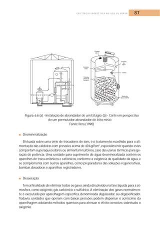E F I C I Ê N C I A E N E R G É T I C A N O U S O D E VA P O R 87 
Figura. 6.6 (a) - Instalação de abrandador de um Estágio; (b) - Corte em perspectiva 
de um permutador abrandador de leito misto 
Fonte: Pera (1990) 
■ Desmineralização 
Efetuada sobre uma série de trocadores de íons, é o tratamento escolhido para a ali-mentação 
das caldeiras com pressões acima de 40 kgf/cm2, especialmente quando estas 
comportam superaquecedores ou alimentam turbinas, caso das usinas térmicas para ge-ração 
de potência. Uma unidade para suprimento de água desmineralizada contém os 
aparelhos de troca aniônicos e catiônicos, conforme a exigência da qualidade da água, e 
se complementa com outros aparelhos, como preparadores das soluções regenerativas, 
bombas dosadoras e aparelhos registradores. 
■ Desaeração 
Tem a finalidade de eliminar todos os gases ainda dissolvidos na fase líquida para a at-mosfera, 
como oxigênio, gás carbônico e sulfídrico. A eliminação dos gases normalmen-te 
é executada por aparelhagem específica, denominada degaseador, ou degaseificador. 
Todavia, unidades que operam com baixas pressões podem dispensar o acréscimo da 
aparelhagem adotando métodos químicos para atenuar o efeito corrosivo, sobretudo o 
oxigênio. 
 
