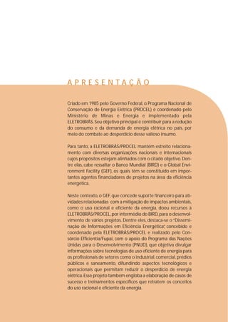 A P R E S E N T A Ç Ã O 
Criado em 1985 pelo Governo Federal, o Programa Nacional de 
Conservação de Energia Elétrica (PROCEL) é coordenado pelo 
Ministério de Minas e Energia e implementado pela 
ELETROBRÁS. Seu objetivo principal é contribuir para a redução 
do consumo e da demanda de energia elétrica no país, por 
meio do combate ao desperdício desse valioso insumo. 
Para tanto, a ELETROBRÁS/PROCEL mantém estreito relaciona-mento 
com diversas organizações nacionais e internacionais 
cujos propósitos estejam alinhados com o citado objetivo.Den-tre 
elas, cabe ressaltar o Banco Mundial (BIRD) e o Global Envi-ronment 
Facility (GEF), os quais têm se constituído em impor-tantes 
agentes financiadores de projetos na área da eficiência 
energética. 
Neste contexto, o GEF, que concede suporte financeiro para ati-vidades 
relacionadas com a mitigação de impactos ambientais, 
como o uso racional e eficiente da energia, doou recursos à 
ELETROBRÁS/PROCEL,por intermédio do BIRD,para o desenvol-vimento 
de vários projetos. Dentre eles, destaca-se o “Dissemi-nação 
de Informações em Eficiência Energética”, concebido e 
coordenado pela ELETROBRÁS/PROCEL e realizado pelo Con-sórcio 
Efficientia/Fupai, com o apoio do Programa das Nações 
Unidas para o Desenvolvimento (PNUD), que objetiva divulgar 
informações sobre tecnologias de uso eficiente de energia para 
os profissionais de setores como o industrial, comercial, prédios 
públicos e saneamento, difundindo aspectos tecnológicos e 
operacionais que permitam reduzir o desperdício de energia 
elétrica. Esse projeto também engloba a elaboração de casos de 
sucesso e treinamentos específicos que retratem os conceitos 
do uso racional e eficiente da energia. 
 