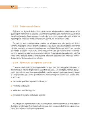 90 E F I C I Ê N C I A E N E R G É T I C A N O U S O D E V A P O R 
6.2.5 Tratamento interno 
Aplica-se em água de baixa dureza, não turvas, adicionando-se produtos químicos, 
que reagem no interior da caldeira. Existem várias composições no mercado, cujas doses 
são prescritas pelos fabricantes em função das impurezas encontradas pela análise da 
água.O produto básico destas composições, porém, é o trifosfato de sódio. 
É o método mais econômico, que consiste em adicionar uma solução dos sais de tra-tamento 
no próprio tanque de alimentação de água ou no tubo de injeção no interior da 
caldeira, mediante um dosador contínuo. As reações do fosfato no interior da caldeira 
precipitam os sais de cálcio, numa forma não aderente à superfície metálica e tornam al-tamente 
solúveis os sais que davam dureza à água.O precipitado formado pelas reações, 
sob a forma de lodo, deposita-se nas partes inferiores da caldeira, de onde são elimina-dos 
por meio de descargas intermitentes. 
6.2.6 Formação de espuma e arraste 
O arraste consiste de diminutas gotículas de água, que são carregadas pelo vapor no 
momento que este se desprende da superfície da água. Em condições normais de ope-ração, 
o arraste de água é uma possibilidade remota, pois os internos do tubulão superi-or 
são projetados para evitar que isto ocorra. Entretanto,pode ocorrer este tipo de arras-te 
se houver: 
■ danos nos aparelhos separadores de vapor; 
■ nível alto no tubulão; 
■ variação brusca de carga; ou 
■ presença de espuma no tubulão superior. 
A formação de espuma deve-se à concentração de produtos químicos,provocando re-dução 
de tensão superficial da película de água, que envolve as bolhas de vapor em ge-ração. 
As causas da formação espuma são: 
 