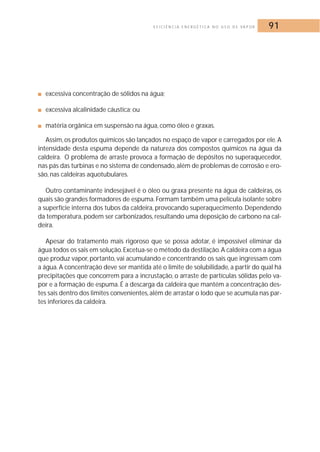 E F I C I Ê N C I A E N E R G É T I C A N O U S O D E VA P O R 91 
■ excessiva concentração de sólidos na água; 
■ excessiva alcalinidade cáustica; ou 
■ matéria orgânica em suspensão na água, como óleo e graxas. 
Assim, os produtos químicos são lançados no espaço de vapor e carregados por ele.A 
intensidade desta espuma depende da natureza dos compostos químicos na água da 
caldeira. O problema de arraste provoca a formação de depósitos no superaquecedor, 
nas pás das turbinas e no sistema de condensado, além de problemas de corrosão e ero-são, 
nas caldeiras aquotubulares. 
Outro contaminante indesejável é o óleo ou graxa presente na água de caldeiras, os 
quais são grandes formadores de espuma. Formam também uma película isolante sobre 
a superfície interna dos tubos da caldeira, provocando superaquecimento. Dependendo 
da temperatura, podem ser carbonizados, resultando uma deposição de carbono na cal-deira. 
Apesar do tratamento mais rigoroso que se possa adotar, é impossível eliminar da 
água todos os sais em solução. Excetua-se o método da destilação. A caldeira com a água 
que produz vapor, portanto, vai acumulando e concentrando os sais que ingressam com 
a água. A concentração deve ser mantida até o limite de solubilidade, a partir do qual há 
precipitações que concorrem para a incrustação, o arraste de partículas sólidas pelo va-por 
e a formação de espuma. É a descarga da caldeira que mantém a concentração des-tes 
sais dentro dos limites convenientes, além de arrastar o lodo que se acumula nas par-tes 
inferiores da caldeira. 
 