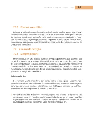 E F I C I Ê N C I A E N E R G É T I C A N O U S O D E VA P O R 93 
7.1.3 Controle automático 
A função principal de um controle automático é receber sinais enviados pelos instru-mentos 
(níveis das variáveis controladas), comparar com os valores de “set-point”, compu-tar 
(executar algoritmo de controle) e enviar sinais de correção para os atuadores (variá-veis 
manipuladas), corrigindo o processo para responder às perturbações sofridas.Assim, 
o controlador, ou regulador, automático realiza o fechamento das malhas de controle de 
uma variável controlada. 
7.2 Sistemas de medição 
7.2.1 Medição de nível 
O nível de água em uma caldeira é um dos principais parâmetros que garante o seu 
correto funcionamento. Se as superfícies metálicas expostas ao contato dos gases quen-tes 
estiverem banhadas pela água, nenhum dano ocorre ao equipamento,mas se o nível 
ultrapassar o limite mínimo ao estabelecido, criam-se condições de ruptura das paredes 
metálicas ou,mesmo, de explosões, devido o superaquecimento da placa metálica, com-prometendo 
a segurança da unidade. 
Indicador de nível 
É comumente usado em caldeiras para indicar o nível entre a água e o vapor. Compõ-em- 
se de um tubo de vidro, com seus extremos conectados a blocos metálicos e ligados 
ao tanque, geralmente mediante três válvulas, duas de bloqueio e uma de purga. Utiliza-se 
nesse instrumento o princípio dos vasos comunicantes. 
■ Visores tubulares. São dispositivos robustos próprios para pressão e temperatura. São 
comumente usado em caldeiras para indicar o nível entre a água e o vapor. Uma blin-dagem 
especial de vidro, com tela ou proteção de plástico, pode evitar danos e lesões 
causados pela eventual quebram do vidro, mostrado na Figura 7.1. 
 