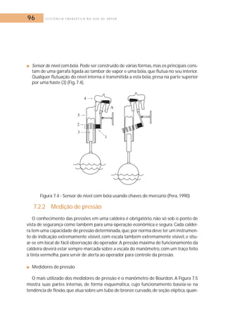 96 E F I C I Ê N C I A E N E R G É T I C A N O U S O D E V A P O R 
■ Sensor de nível com bóia. Pode ser construído de várias formas,mas os principais cons-tam 
de uma garrafa ligada ao tambor de vapor e uma bóia, que flutua no seu interior. 
Qualquer flutuação do nível interna é transmitida a esta bóia, presa na parte superior 
por uma haste (3) (Fig. 7.4). 
Figura 7.4 - Sensor de nível com bóia usando chaves de mercúrio (Pera, 1990) 
7.2.2 Medição de pressão 
O conhecimento das pressões em uma caldeira é obrigatório, não só sob o ponto de 
vista de segurança como também para uma operação econômica e segura. Cada caldei-ra 
tem uma capacidade de pressão determinada, que, por norma deve ter um instrumen-to 
de indicação extremamente visível, com escala também extremamente visível, e situ-ar- 
se em local de fácil observação do operador. A pressão máxima de funcionamento da 
caldeira deverá estar sempre marcada sobre a escala do manômetro, com um traço feito 
à tinta vermelha, para servir de alerta ao operador para controle da pressão. 
■ Medidores de pressão 
O mais utilizado dos medidores de pressão é o manômetro de Bourdon. A Figura 7.5 
mostra suas partes internas, de forma esquemática, cujo funcionamento baseia-se na 
tendência de flexão, que atua sobre um tubo de bronze curvado, de seção elíptica, quan- 
 