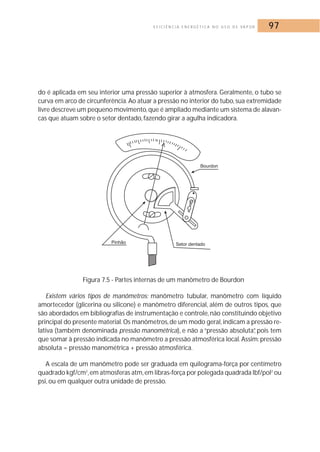 E F I C I Ê N C I A E N E R G É T I C A N O U S O D E VA P O R 97 
do é aplicada em seu interior uma pressão superior à atmosfera. Geralmente, o tubo se 
curva em arco de circunferência.Ao atuar a pressão no interior do tubo, sua extremidade 
livre descreve um pequeno movimento, que é ampliado mediante um sistema de alavan-cas 
que atuam sobre o setor dentado, fazendo girar a agulha indicadora. 
Figura 7.5 - Partes internas de um manômetro de Bourdon 
Existem vários tipos de manômetros: manômetro tubular, manômetro com líquido 
amortecedor (glicerina ou silicone) e manômetro diferencial, além de outros tipos, que 
são abordados em bibliografias de instrumentação e controle, não constituindo objetivo 
principal do presente material.Os manômetros, de um modo geral, indicam a pressão re-lativa 
(também denominada pressão manométrica), e não a “pressão absoluta”, pois tem 
que somar à pressão indicada no manômetro a pressão atmosférica local.Assim: pressão 
absoluta = pressão manométrica + pressão atmosférica. 
A escala de um manômetro pode ser graduada em quilograma-força por centímetro 
quadrado kgf/cm2,em atmosferas atm, em libras-força por polegada quadrada lbf/pol2 ou 
psi, ou em qualquer outra unidade de pressão. 
 