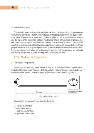 98 E F I C I Ê N C I A E N E R G É T I C A N O U S O D E V A P O R 
■ Sensores de pressão 
Com a evolução da instrumentação digital, existem hoje transdutores de pressão ex-tremamente 
confiáveis e de tamanho reduzido, indicados para caldeiras nas quais o con-trole 
é item importante de segurança, como em caldeiras críticas e caldeiras de alta va-zão 
de vapor. Entre os demais tipos de medidores, tem-se o transdutor de pressão e o 
com base em cristal piezo-elétrico, mais comum. Esse instrumento utiliza um cristal de 
quartzo, ao qual, quando aplicada pressão, apresenta variação de propriedades elétricas 
proporcionais às tensões (conseqüência das pressões) a que foi submetido. Assim, o va-lor 
da pressão exercida sobre o cristal gera uma corrente elétrica, que pode ser indicada 
em escalas apropriadas ou transmitida para o sistema de controle. 
7.2.3 Medição de temperatura 
■ Sensores de temperatura 
Os termopares são pares de fios metálicos de naturezas diferentes,unidos pelas extre-midades. 
São usados para medições de temperaturas e baseiam-se nas propriedades ter-moelétricas 
dos metais.Uma montagem esquemática é mostrada na Figura 7.6. 
Figura 7.6 - Termopar 
Os principais termopares industriais são dos tipos: 
• J - ferro e constantan; 
• K - chromel e alumel; 
• T - cobre e constantan; e 
• S - platina e platina ródio. 
 