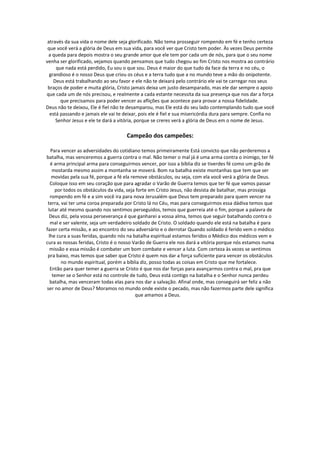 através da sua vida o nome dele seja glorificado. Não tema prosseguir rompendo em fé e tenho certeza
 que você verá a glória de Deus em sua vida, para você ver que Cristo tem poder. Às vezes Deus permite
 a queda para depois mostra o seu grande amor que ele tem por cada um de nós, para que o seu nome
venha ser glorificado, vejamos quando pensamos que tudo chegou ao fim Cristo nos mostra ao contrário
     que nada está perdido, Eu sou o que sou. Deus é maior do que tudo da face da terra e no céu, o
  grandioso é o nosso Deus que criou os céus e a terra tudo que a no mundo teve a mão do onipotente.
    Deus está trabalhando ao seu favor e ele não te deixará pelo contrário ele vai te carregar nos seus
 braços de poder e muita glória, Cristo jamais deixa um justo desamparado, mas ele dar sempre o apoio
que cada um de nós precisou, e realmente a cada estante necessita da sua presença que nos dar a força
       que precisamos para poder vencer as aflições que acontece para provar a nossa fidelidade.
Deus não te deixou, Ele é fiel não te desamparou, mas Ele está do seu lado contemplando tudo que você
  está passando e jamais ele vai te deixar, pois ele é fiel e sua misericórdia dura para sempre. Confia no
     Senhor Jesus e ele te dará a vitória, porque se creres verá a glória de Deus em o nome de Jesus.

                                     Campeão dos campeões:

   Para vencer as adversidades do cotidiano temos primeiramente Está convicto que não perderemos a
batalha, mas venceremos a guerra contra o mal. Não temer o mal já é uma arma contra o inimigo, ter fé
   é arma principal arma para conseguirmos vencer, por isso a bíblia diz se tiverdes fé como um grão de
    mostarda mesmo assim a montanha se moverá. Bom na batalha existe montanhas que tem que ser
    movidas pela sua fé, porque a fé ela remove obstáculos, ou seja, com ela você verá a glória de Deus.
   Coloque isso em seu coração que para agradar o Varão de Guerra temos que ter fé que vamos passar
     por todos os obstáculos da vida, seja forte em Cristo Jesus, não desista de batalhar, mas prossiga
   rompendo em fé e a sim você ira para nova Jerusalém que Deus tem preparado para quem vencer na
 terra, vai ter uma coroa preparada por Cristo lá no Céu, mas para conseguirmos essa dádiva temos que
 lutar até mesmo quando nos sentimos perseguidos, temos que guerreia até o fim, porque a palavra de
  Deus diz, pela vossa perseverança é que ganharei a vossa alma, temos que seguir batalhando contra o
   mal e ser valente, seja um verdadeiro soldado de Cristo. O soldado quando ele está na batalha é para
fazer certa missão, e ao encontro do seu adversário e o derrotar Quando soldado é ferido vem o médico
  lhe cura a suas feridas, quando nós na batalha espiritual estamos feridos o Médico dos médicos vem e
cura as nossas feridas, Cristo é o nosso Varão de Guerra ele nos dará a vitória porque nós estamos numa
   missão e essa missão é combater um bom combate e vencer a luta. Com certeza às vezes se sentimos
 pra baixo, mas temos que saber que Cristo é quem nos dar a força suficiente para vencer os obstáculos
        no mundo espiritual, porém a bíblia diz, posso todas as coisas em Cristo que me fortalece.
   Então para quer temer a guerra se Cristo é que nos dar forças para avançarmos contra o mal, pra que
    temer se o Senhor está no controle de tudo, Deus está contigo na batalha e o Senhor nunca perdeu
   batalha, mas venceram todas elas para nos dar a salvação. Afinal onde, mas conseguirá ser feliz a não
ser no amor de Deus? Moramos no mundo onde existe o pecado, mas não fazermos parte dele significa
                                           que amamos a Deus.
 