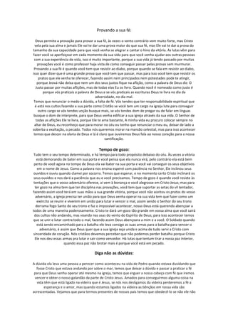 Provando a sua fé:

  Deus permite a provação para provar a sua fé, às vezes o vento contrário vem muito forte, mas Cristo
  vela pela sua alma e jamais Ele vai te dar uma prova maior do que sua fé, mas Ele vai te dar a prova do
tamanho da sua capacidade para que você venha se alegrar e cantar o hino da vitória. As lutas vêm para
fazer você se aperfeiçoar em cada momento da sua vida para que você venha ajudar aos outras pessoas
 com a sua experiência de vida, isso é muito importante, porque a sua vida já tendo passado por muitas
    provações você é como professor haja vista de como conseguir passar pelas provas sem murmurar.
 Provando a sua fé é quando você tem que resistir ao diabo, porque quando se fala em resistir ao diabo,
isso quer dizer que é uma grande prova que você tem que passar, mas para isso você tem que resistir os
     pratos que ele venha te oferecer, fazendo assim nem principados nem potestades pode te atingir,
    porque Jeová não deixa que nem um dos seus justos fique na aflição, como a palavra de Deus diz: O
  Justo passar por muitas aflições, mas de todas elas Eu os livro. Quando você é nomeado como justo é
        porque vós praticais a palavra de Deus e se vós praticais as escrituras Deus te livra no dia da
                                            adversidade, no dia mal.
 Temos que renunciar o medo a dúvida, a falta de fé. Vós tendes que ter responsabilidade espiritual que
  é está nos cultos fazendo a sua parte como Cristão se você tem um cargo na igreja lute para conseguir
     outro cargo se vós tendes unção busque mais, se vós tendes dom de pregar ou de falar em línguas
 busque o dom de interprete, para que Deus venha edificar a sua igreja através da sua vida. O Senhor de
   todas as aflições Ele te livra, porque Ele te ama bastante, A minha vida eu procuro colocar sempre no
 altar de Deus, eu reconheço que para morar no céu eu tenho que renunciar o meu eu, deixar de lado a
soberba a exaltação, o pecado. Todos nós queremos morar na mansão celestial, mas para isso acontecer
 temos que descer na olaria de Deus e lá é claro que ouviremos Deus fala ao nosso coração para a nossa
                                                  santificação.

                                          Tempo de gozo:
 Tudo tem o seu tempo determinado, e há tempo para todo propósito debaixo do céu. Às vezes a vitória
   está demorando de bater em sua porta e você pensa que ela nunca virá, pelo contrário ela está bem
 perto de você agora no tempo de Deus ela vai bater na sua porta e você vai conseguir os seus objetivos
   em o nome de Jesus. Como a palavra nos ensina esperei com paciência no Senhor, Ele inclinou seus
 ouvidos e ouviu quando clamei por socorro. Temos que esperar, e no momento certo Cristo inclinará os
 seus ouvidos e nos dará a paciência que eu e você precisamos. Tempo de gozo é quando você resiste às
 tentações que o vosso adversário oferece, ai vem à bonança e você alegrasse em Cristo Jesus; mas para
  ter gozo na alma tem que ter disciplina nas provações, você tem que suportar as setas do vil tentador,
fazendo assim você terá em suas mãos a sua grande vitória, porque você não aceitou os pratos do vosso
  adversário, a igreja precisa ter união para que Deus venha operar na sua vida tem que fazer como um
   exército se reunir e viverem em união para lutar e vencer o mal, assim sendo o Senhor do seu trono
  derrama fogo Santo do seu trono e faz o impossível acontecer, nosso Deus está querendo abençoar a
todos de uma maneira poderosamente. Cristo te dará um gozo tão grande em vossa alma que você sairá
 dos cultos não andando, mas voando nas asas do vento do Espírito de Deus; para isso acontecer temos
que se unir e lutar contra todo o mal, fazendo assim Deus abençoara a mim e a você. O Soldado quando
   está sendo encaminhado para a batalha ele leva consigo as suas armas para a batalha para vencer o
     adversário, é assim que Deus quer que a sua igreja seja unida e acima de tudo servi a Cristo com
sinceridade de coração. Nós cristãos devemos perceber que não podemos perder batalha porque Cristo
  Ele nos deu essas armas pra lutar e sair como vencedor. Há lutas que tentam tirar a nossa paz interior,
                     quando essa paz não brotar mais é porque você está em pecado.

                                       Diga não as dúvidas:

A dúvida ela leva uma pessoa a perecer como aconteceu na vida de Pedro quando estava duvidando que
  fosse Cristo que estava andando por sobre o mar, temos que deixar a dúvida e passar a praticar a fé
 para que Deus venha operar até mesmo na igreja, temos que erguer a nossa cabeça com fé que iremos
 vencer e obter o nosso galardão da parte de Cristo Jesus. Amados para conseguirmos alguma coisa na
   vida têm que está ligado na videira que é Jesus, se nós nos desligamos da videira perderemos a fé a
       esperança e o amor, mas quando estamos ligados na videira as bênçãos em nossa vida são
acrescentadas. Vejamos que para termos presentes de nossos pais temos que obedecê-lo se não ele não
 