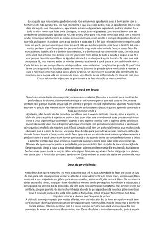 dará aquilo que nós estamos pedindo se nós não estivermos agradando a ele, é bem assim com o
Senhor se nós não agradar Ele, Ele não concedera o que eu e você pedir, mas se agradarmos Ele, Ele nos
    dará até aquilo que não pedimos, agora basta estarmos ligado Nele agradando ao Pai celestial. Para
    tudo na vida temos que lutar para conseguir, ou seja, suar vai guerrear contra o mal temos que ser
verdadeiros soldados para agradar ao Pai, não deveu olhar para trás, mas temos que está com a mão no
arado, temos que batalhar com as nossas armas espirituais, assim sendo o inimigo não poderá tocar em
sua vida, pois quem te protege com a sua sombra e suas asas é o Rei dos reis nada e nem ninguém pode
 tocar em você, porque aquele que tocar em você não verá o dia seguinte, pois Deus o destrói. ÀS vezes
    muitos perdem o que Deus quer dar porque duvida da grande soberania de Deus; o nosso Deus Ele
  nunca perdeu batalha Ele é o Senhor dos exércitos, e o Senhor está no controle de tudo, Ele vela a tua
   alma você não está só, mas Cristo vive em você e em mim. Deixa de lado a dúvida e pegue a sua fé e
   usa, porque fazendo assim Deus se agradará de você e te abençoará agora basta ter fé nem que seja
 uma peque fé, mas mesmo assim os montes saem da sua frente e você passa e canta o hino da vitória.
Certa feita eu estava com problema de depressão e enfermidade no coração e tive grande fé que Cristo
   ia-me cura e quando eu fui para a igreja eu sentir o balsamo de gileade sobre minha vida e receber a
    cura e hoje não sinto mais nada para a glória de Deus. Se você estiver passando algo semelhante eu
  ministro a cura na sua vida em o nome de Jesus, seja liberto dessa enfermidade. Os dias são mal, mas
              Cristo vai mandar anjos para te guardarem e te livra de todo os maus caminhos.



                                     A solução está em Jesus:

  Quando estamos diante de uma prisão, estamos encurralados, Deus dar a sua mão para nos tirar das
     profundezas do abismo, é o momento em que o ser humano pensa que está tudo no fim, mas na
verdade não, porque quando Deus está em silêncio é porque Ele está trabalhando. Quando Paulo e Silas
estavam na prisão eles mesmo assim não desistiram de louvarem a Deus; o que eu aprendo com Paulo e
                                          Silas que mesmo sendo a
   Açoitados, não desistir de dar o melhor para Deus que é louvá-lo de todo coração, alma e espírito, a
 bíblia diz que o espírito é sujeito ao profeta, isso quer dizer que quando você quer que seu espírito se
   eleve a Deus algo tem que acontecer, quando o seu espírito testifica com o Espírito Santo de Deus o
  louvor não sai de você, mas o Espírito Santo que intercede com gemidos inexprimíveis e o seu louvor
sair segundo a melodia do maestro que é Deus. Amado você tem um potencial imenso que muitos ainda
  não usam que é o dom de louvor, use o que Deus te deu para que outras pessoas recebam edificação
através do seu louvor a Deus; assim sendo Deus operara em sua vida de uma maneira poderosamente a
prisão se abrirá e você cantará um louvor que tocará o céu quando de te sair um perfeito louvor a Cristo
     e pode ter certeza que Deus enviará a nuvem da sua glória sobre esse lugar onde você congrega.
  O louvor ele queima principados e potestades, porque o cântico tem o poder de tocar no coração de
 Deus e quando chega a tocar a sua shekinah desce sobre o ambiente onde Ele está sendo louvado e o
 Senhor amar quem canta na unção. Não cante algum hino para agradar o Pastor da igreja ou a plateia,
mas cante para o Pastor dos pastores, sendo assim Deus encherá os vasos de azeite em o nome de Jesus
                                                   Cristo.

                                       Deus da providência:

 Nosso Deus Ele opera maravilha no meio daqueles que crê na sua autoridade de fazer os justos se livra
 do mal, para nós conseguirmos vencer as aflições é necessário ter fé em Cristo Jesus, sendo assim Deus
mostrará a sua majestade em glória para as nossas vidas, assim as aflições cessará. Deus Ele nos mostra
várias vezes não temas, isso quer dizer não desista mesmo sendo perseguido, humilhado e injustiçado; a
perseguição ela vem no dia da provação, ela vem para nos aperfeiçoar na batalha, mas Cristo Ele nos dar
  a vitória, porque quando nós somos humilhados através da perseguição e da injustiça, porém o nosso
     Deus é Deus de justiça e Ele vela pelos justos e faz justiça, então pra quer temer Deus não deixa
                            ninguém te tocar a não ser que Ele queira te provar.
  A bíblia diz que o justo passa por muitas aflições, mas de todas elas Eu os livro, essa palavra está bem
 clara isso quer dizer que pode passar por perseguições por humilhações, mas de todas elas o Senhor te
      livrará aleluia. O tempo de Deus não é o nosso na hora certa Ele nos dará vitória a qual Ele nos
 prometeu, às vezes se sentimos tão sozinhos, mas Deus não deixa o justo desamparado, justo é aquele
 