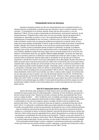 Tempestade torna-se bonança

         Quando os discípulos estavam em alto mar inesperadamente veio o inevitável temporal, os
mesmos temeram a tempestade, e aconteceu que eles clamaram a Jesus e o Senhor acalmou o vento
contrário. “E maravilharam-se os homens, dizendo: Quem este que até os ventos e o mar lhe
obedecem?” (Mt 8: 27) Jesus acalma a tempestade na vida financeira, sentimental e espiritual, faz do
temporal bonança: “Perguntou-lhes, então, Jesus: Por que sois tímidos, homens de pequena fé? E,
levantando-se, repreendeu os ventos e o mar; e fez-se grande bonança” (Mt 8: 26). Sobreveio
imediatamente à tranquilidade do mar e do vento, a natureza ouviu a voz de Jesus, e obedeceram as
ordens do Mestre; quanto mais uns pequenos problemas que aparecem na vida do crente, ele tem
poder para cessar qualquer tempestade. O Senhor só age na vida do cristão se ele estiver na posição de
receber a bênção. Sem sombra de dúvida, o servo que busca a presença do Senhor jamais perde
batalha. O Senhor acalma as tribulações dando um basta no sofrimento, na dúvida, no problema
conjugal; Esses ventos contrários que vem violentamente contra a humanidade, porém cessará com
uma condição, obediência à palavra de Jeová. Quem está no comando do barco de um servo fiel, sem
dúvida é o comandante Jeová Jiré, que significa “Deus é nosso provedor”. Ele prover por todos que
está na sua presença; destrona os obstáculos e dá autoridade para andar por sobre as águas, isto é, faz
caminhar sobre os obstáculos. Quantas vidas estão se afundando no mar da vida, por se acharem
impotentes, a dúvida leva o homem ao fracasso submergindo sob as dificuldades, devido à falta de fé ou
talvez por querer parar na primeira prova que vem. Pedro com a incerteza de que era Jesus que estava
andando sobre as águas afundou por presta atenção na força do vento, no tamanho do problema e não
olhou naquele que pode resolver qualquer situação. “reparando, porém, na força do vento, teve medo;
e, começando a submergir, gritou: Salva-me, Senhor! E, prontamente, Jesus, estendendo a mão, tomou-
o e lhe disse: Homem de pequena fé, por que duvidaste?” (Mt 14: 30-31). Pedro ia perecendo porque
estava duvidando, mesmo assim Jesus estendeu sua mão e o colocou sobre as águas. Se incerteza está
em sua vida, peça pra Jesus te ajudar a crê, mas não desista de está por cima do mar. O Salmista Davi
estava passando por um momento de dificuldade em sua vida. “Salva-me, ó Deus, porque as águas me
sobem até a alma” (Sl 69: 1), existem inúmeros problemas os quais sobem até a alma, tentando sufocar
e afundá-lo numa profunda água de solidão. O crente pode até questiona ao Senhor, porque isso está
acontecendo comigo? O Senhor só da à vitória depois que o crente é aprovado por ele, Deus prova e
depois aprova.

                                  Sem fé é impossível vencer as aflições
          Avante não tendo medo, pelejando em todo tempo é assim que todos que anelam uma vida
revestida de unção e graça estes sim estão preparados a enfrentar as crises existências, seja qual for a
barreira sempre está por cima. “Revesti-vos de toda a armadura de Deus, para poderdes ficar firmes
contra as ciladas do diabo”       (Ef 6: 11) Marche como um Soldado, persistindo em plena guerra para
conseguir elimina os seus adversários destronando as hostes malignas. A melhor arma do cristão contra
as adversidades é a fé, esta arma capacita a igreja a conseguir derrotar inúmeros problemas que
parecem pela frente: “Ora, a fé é a certeza de coisas que se esperam a convicção de fatos que não se
veem” (Hb 11: 1), Esperando e acreditando é óbvio que recebe a bênção em qualquer área da vida.
 O cristão nunca pode deixar se levar por pensamentos de desistência, mas o crente indispensavelmente
    deve ser atraído por pensamentos positivos que lhe dará ânimo para buscar a presença do Senhor.
 Lembre-se, o convertido se alistou no Exército imbatível, invencível do General de Guerra o Senhor dos
  Exércitos. Vários irmãos recuaram capacitados foram, porém não guardaram as armaduras do Espírito,
  mas perderam a sensibilidade não está sensível à voz do Espírito. “Todavia, o meu justo viverá da fé; e:
 se retroceder, nele não se compraz a minha alma” (Hb 10: 38) desviando-se do caminho estreito, estará
  no caminho largo da destruição. Há dois caminhos, um que conduz à vida eterna e o outro a perdição:
    “Entrai pela porta estreita (Larga é a porta, e espaçoso, o caminho que conduz para a perdição, são
 muitos que entram por ela), porque estreita é a porta, e apertado, o caminho que conduz para a vida, e
                             são poucos os que acertam com ela” (Mt 7: 13-14).
 
