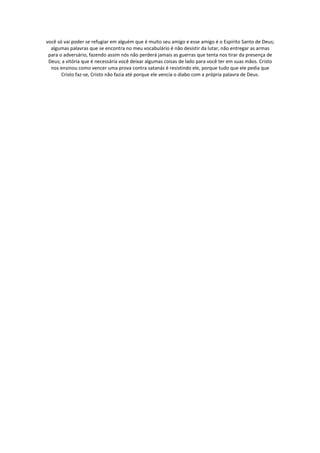 você só vai poder se refugiar em alguém que é muito seu amigo e esse amigo é o Espírito Santo de Deus;
  algumas palavras que se encontra no meu vocabulário é não desistir da lutar, não entregar as armas
 para o adversário, fazendo assim nós não perderá jamais as guerras que tenta nos tirar da presença de
 Deus; a vitória que é necessária você deixar algumas coisas de lado para você ter em suas mãos. Cristo
  nos ensinou como vencer uma prova contra satanás é resistindo ele, porque tudo que ele pedia que
       Cristo faz-se, Cristo não fazia até porque ele vencia o diabo com a própria palavra de Deus.
 