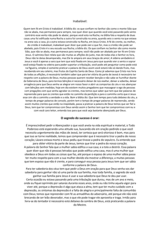 Inabalável:

Quem tem fé em Cristo é inabalável. A bíblia diz: os que confiam no Senhor são como o monte Sião que
 não se abala, mas permanece para sempre, isso quer dizer que quando você está passando pelo vento
  contrário esse vento não pode te abalar, porque você esta na Rocha; na bíblia fala a respeito de duas
 casas uma foi edificada numa Rocha a outra foi construída na areia, quando veio o vento na que estava
  na areia caiu a casa, já a outra estava construída na Rocha, em Jesus Cristo. A fé do crente, ou melhor,
     do cristão é inabalável, inabalável quer dizer que pode vier o que for, mas o cristão não pode ser
 abalado, pois Cristo é o seu escudo sua Rocha; a bíblia diz: Os que confiam no Senhor são como monte
   Sião, que não se abala, mas permanece para sempre; você não pode ser abalado por ter fé em Cristo
   Jesus. O salmista Davi relata que são muitas as aflições do justo, mas de todas elas o Senhor os livra,
   Deus não te deixa desamparado, mas Ele te ampara em seus braços de amor; A videira verdadeira é
  Jesus e você é apenas a vara que tem que está fixada em Jesus para que quando vier o vento e soprar
você esteja fixado na videira para poder suportar a tribulação, você pode até perguntar como pode está
   na figueira, simples é somente praticar a palavra de Deus assim você estará não só dando fruto, mas
 recebendo em seu celeiro, mas frutos do Espírito Santo de Deus. Como já sabemos que Cristo nos livra
 de todas as aflições, é necessário também saber que para ter vitória da parte de Jeová é necessário ter
 respeito com a palavra de Deus; muitas pessoas querem receber benção e não sabe se humilhar diante
 da Soberania de Deus, para termos bênçãos é necessário deixar de nos exaltar, deixar a soberba, deixar
 arrogância para que Deus venha se alegrar em nosso favor e abrir as comportas do céu e nos abençoar
  com bênçãos sem medidas; hoje em dia existem muitos pregadores que massagear o ego de pessoas
  com pregações com que venha agradar os crentes, mas temos que saber que tem que dar palavras de
 repreensão para que os crentes que estão no caminho da perdição e para o caminho certo que é Jesus
esse sim são o caminho a verdade e a vida. Bom a bíblia diz: Que tem tempo para tudo debaixo do céu, a
   tempo de pregar palavras de consolo, porém tem o tempo de pregar palavras de repreensão, sendo
  assim muitos crentes que estão na iniqüidade, passa a praticar a palavra de Deus temos que ser fiel a
  Deus, tem que ter compromisso com Deus sendo assim o Senhor tem que ter compromisso com eu e
           com você caro leitor, entenda isso para que você seja bastante abençoado por Deus.

                                   O segredo do sucesso é orar:

    É imprescindível pedir o Abençoador o que você anela na vida espiritual e material, o Todo
     Poderoso está esperando uma atitude sua, buscando ele em oração pedindo o que você
  necessita urgentemente das mãos de Jeová, ter certeza que será vitorioso é bom, mas para
 que isso se torne realidade, temos que compreender que é necessário tirar a pedra de nosso
 coração; Lázaro estava morto e Jesus pediu que tirasse a pedra do sepulcro. Eu entendo que
          para obter vitória da parte de Jesus, temos que tirar a pedra do nosso coração.
 A palavra do Senhor fala que a mulher sabia edifica a sua casa; e a tola a destrói. Essa palavra
    quer dizer que não é pessoas letradas que pode edifica uma casa, mas é uma mulher que
 obedece a Deus em todas as coisas que faz, até porque o esposo de uma mulher sábia passa
   ter muito respeito para com a sua mulher devido ela mostrar a diferença; a muitas pessoas
 que tem esposo que não é crente, e para conseguir essa pessoa para Jesus tem que ser sábia
                                    conforme a palavra de Deus.
   Para ter sabedoria dos céus tem que pedir a Deus em oração para que Deus venha vos dar
  sabedoria para ganhar não só uma parte da sua família, mas toda família, o segredo de você
          ganhar sua família para Jesus é usar a sua sabedoria que Deus te deu par usar.
    Certa ocasião eu estava passando pela uma tribulação que durou, mas de um ano e meio,
 onde eu fiquei oprimido por satanás durante esses anos, onde eu não tinha aquela vigor para
     viver até, porque a depressão é algo que ataca a alma, tem que ter muito cuidado com a
 depressão, os sintomas da depressão é a falta de alegria e principalmente falta de comunhão
com Deus; temos que repreender com fé as armadilhas do adversário, até porque ele não está
 brecando de ser leão devorador, mas o que ele pode tragar ele aproveita e traga. Irmão para
 livra-se do tentador é necessário está debaixo da sombra de Deus, está praticando a palavra
                                             do Mestre.
 