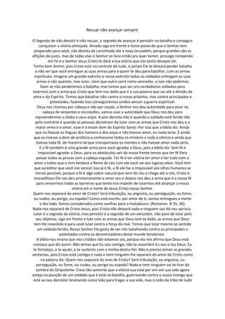 Recuar não avançar sempre:

O Segredo de não desistir é não recuar, o segredo de avançar é persistir na batalha e conseguir
     conquistar a vitória almejada. Amado siga em frente e tome posse do que o Senhor tem
 preparado para você, não desista da caminhada até a nova Jerusalém, porque grandes são as
aflições do justo, mas de todas elas o Senhor os livra então pra quer temer, prossiga rompendo
            em Fé e o Senhor Jesus Cristo te dará a tua vitória que vós tanto desejais ter.
 Tenha bom ânimo, pois Cristo está no controle de tudo, e jamais Ele te deixará perder batalha
  a não ser que você entregue as suas armas para a quem te deu para batalhar, com as armas
  espirituais. Imagine um grande exército e nesse exército todos os soldados entregam as suas
    armas e não querem, mas lutar, claro que outro sairá como vencedor, e isso não podemos
      fazer se não perderemos a batalha, mas temos que ser uns verdadeiros soldados para
lutarmos com a arma que Cristo que tem nos dado que é a sua palavra que vai até a divisão da
 alma e do Espírito. Temos que batalhar não contra o nosso próximo, mas contra principados e
             potestades, fazendo isso conseguiremos unidos vencer a guerra espiritual.
    Deus nos chamou por cabeça e não por cauda, o Senhor nos deu autoridade para pisar na
        cabeça de serpentes e escorpiões, vamos usar a autoridade que Deus nos deu para
  repreendermos o diabo e seus anjos. A pior derrota não é quando o soldado está ferido não
   pelo contrário é quando as pessoas desistiram de lutar com as armas que Cristo nos deu e a
   maior arma é o amor, esse é o maior dom do Espírito Santo. Por isso que a bíblia diz: Ainda
   que eu falasse as línguas dos homens e dos anjos e não tivesse amor, eu nada seria. E ainda
 que eu tivesse o dom de profecia e conhecesse todos os mistério e toda a ciência e ainda que
   tivesse toda fé, de maneira tal que transportasse os montes e não tivesse amor nada seria.
      E a fé também é uma grande arma para você agradar a Deus, pois a bíblia diz: Sem fé é
     impossível agradar a Deus, para os obstáculos sair da nossa frente temos que ter fé Para
   passar todas as provas com a cabeça erguida. Ter fé é ter vitória ter amor é ter tudo com o
  amor a todos que o tem herdará o Reino do céu com ele você vai aos lugares altos. Você tem
  que acreditar que você irar vencer isso já é fé, a fé ele faz o impossível aos olhos humanos se
   tornar possível, porque a fé é algo sobre natural que vem do céu e chega até a nós, Cristo é
 maravilhoso Ele nos deu primeiramente o amor seu e depois nos deu a arma que é a nossa fé
   para vencermos todas as barreiras que tenta nos impedir de lutarmos até alcançar a nossa
                          vitória em o nome de Jesus Cristo nosso Senhor.
Quem nos separará do amor de Cristo? Será tribulação, ou angústia, ou perseguição, ou fome,
 ou nudez, ou perigo, ou espada? Como está escrito: por amor de ti, somos entregues a morte
      o dia todo, fomos considerados como ovelhas para o matadouro. (Romanos. 8-35, 36).
Nada nos separará de Cristo Jesus, pois Cristo não deixará nada e ninguém sair do seu aprisco.
 Lutar é o segredo da vitória, mas persistir é o segredo de um vencedor, não pare de lutar pelo
   seu objetivo, siga em frente e lute com as armas que Deus tem te dado, as armas que Deus
 tem lhe revestido é para você lutar contra a força do mal. Temos que lutar mesmo se sentido
    um soldado ferido, Nosso Senhor Ele gosta de ver nós batalhando contra os principados e
                  potestades contra os denominadores desse mundo tenebroso.
    A bíblia nos ensina que nós cristãos não estamos sós, porque ela nos afirma que Deus está
 conosco que diz assim: Não temas que Eu sou contigo; não te assombre Eu sou o teu Deus; Eu
 te fortaleço, e te ajudo, e te sustento com a minha destra fiel. Não é preciso temer as grandes
ventanias, pois Cristo está contigo e nada e nem ninguém lhe separará do amor de Cristo como
       na palavra diz: Quem nos separará do amo de Cristo? Será tribulação, ou angústia, ou
   perseguição, ou fome, ou nudez, ou perigo ou espada? Nada e nem ninguém vai te tirar da
   sombra do Onipotente. Creia tão somente que a vitória sua está por vim em sua vida agora
esteja na posição de um soldado que é está na batalha, guerreando contra o vosso inimigo que
 está ao seu derredor bramando como leão para tragar a sua vida, mas o Leão da tribo de Judá
 