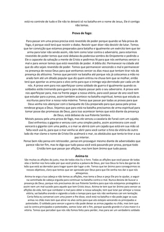 está no controle de tudo e Ele não te deixará só na batalha em o nome de Jesus, Ele é contigo
                                          não temas.

                                           Prova de fogo:

   Para passar em uma prova precisa está revestido de poder porque quando se fala prova de
  fogo, é porque você terá que resistir o diabo. Resistir quer dizer não desistir de lutar. Temos
que ter convicção que estamos preparados para batalha e igualmente um exército tem que ter
    arma para lutar não sendo assim, não tem como lutar contra o adversário, para estarmos
  revestido de poder temos que está debaixo da poderosa sombra do Onipotente e pedindo a
 Ele o capacete da salvação a mente de Cristo e pedirmos fé para que nós venhamos vencer o
  mal e para vencer temos que está revestido de poder. A bíblia diz: Permanecei na cidade até
 que do alto sejais revestido de poder. Temos que permanecer vencendo o mal e permanecer
  na presença de nosso Deus para que venhamos vencer os dias maus que tentam tirar nós da
 presença do altíssimo. Temos que persistir na batalha até porque nós já colocamos a mão no
   arado tem até um ditado popular que diz quem entrou na chuva tem que se molhar, então
 terá que apontar as arma para o alvo certo para que o inimigo seja derrotado por cada um de
     nós. A prova vem para nos aperfeiçoar como soldado de guerra é igualmente quando os
  soldados estão treinando para guerra para depois passar pelo o seu adversário. A prova vem
  nos aperfeiçoar para, mas na frente pegar a nossa vitória, para você passar de ano você tem
 que estudar para a prova, assim também acontece na batalha espiritual, temos que estuda as
    escrituras para tirar a nossa nota máxima. Temos que passar por todas as provas para que
     Deus venha nos abençoar com o banquete do Céu preparado para que passa pela prova
rendesse graças a Deus. Vejamos que para está na batalha precisamos de arma espiritual para
  tomar posse das promessas de Deus, para isso acontecer temos que está diante da presença
                            de Deus, está debaixo da sua Potente Sombra.
  Moisés passou pela uma prova de fogo, mas ele venceu a cavalaria de Faraó com um cajado;
     Davi enfrentou o gigante e venceu com uma simples pedra, assim acontecera com você
  vencerá o gigante com uma pedra, e o mar se abrirá com um cajado que está em sua mão só
   falta você usá-lo, para que o mar venha se abrir para você cantar o hino da vitória do outro
lado do mar clame o nome de Cristo Ele acalmará o mar, os obstáculos que tenta te tirar a sua
                                            paz interior.
Pense bem não pensa em retroceder, pense em prosseguir mesmo diante de adversidades que
   parece não ter fim, mas te digo que tudo passa você está passando por prova, porque todo
             Cristão tem que passar por aflições, mas tem bom ânimo que tudo passa.

                                              Anima-te
 São muitas as aflições do justo, mas de todas elas Eu o livro. Todas as aflições que você passar de todas
 elas o Senhor nos livra sabe por que você pratica a palavra de Deus, por isso Deus te livra das garras do
leão que está ao derredor para tragar quem dar lugar a ele. Temos que ter ânimo para conseguirmos os
   nossos objetivos, claro que temos que ser aprovado por Deus para que Ele venha nos dar o que nós
                                                almejamos.
 Anima-te erga a tua cabeça e não temas as aflições, mas tema a Deus e peça Ele pra te ajudar, a seguir
   na caminhada de cabeça erguida para continuar na batalha contra o mal. Nunca desista de buscar a
 presença de Deus, porque nós precisamos de sua Potente Sombra para que nós estejamos protegidos e
assim nem um mal sucede para aquele que tem Cristo Jesus. Anima-te tem que ter ânimo para vencer as
aflições da vida, tem que combater o mal para obter a nossa salvação, tem que lutar par almejar a nossa
   vitória, vai batalha orando e vigiando a todo o tempo para que nós não venhamos cair em tentação.
    Certa feita eu conversei com uma jovem e lhe disse, você está na batalha e não pode jogar as suas
    armas no chão mais tem que atirar no alvo certo para que vós estejais vencendo os principados e
  potestades. O soldado para vencer a guerra não pode deixar as armas jogadas no chão, mas tem que
 usá-la contra principados e potestades, vamos lutar até o fim, porque quando grande é a luta maior é a
 vitória. Temos que perceber que nós não fomos feito para perder, mas para ser um verdadeiro soldado
 