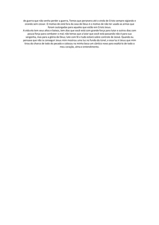 de guerra que não venha perder a guerra, Temos que persevera até a vinda de Cristo sempre vigiando e
  orando sem cessar. O motivo de está fora da casa de Deus é o motivo de não ter usado as armas que
                       foram outorgadas para aqueles que estão em Cristo Jesus.
A vida ela tem seus altos e baixos, tem dias que você está com grande força para lutar e outros dias com
     pouca força para combater o mal; não temas que a lutar que você está passando não é para sua
   vergonha, mas para a glória de Deus; lute com fé e tudo estará sobre controle de Jeová. Quando eu
pensava que não ia conseguir Jesus mim mostrou uma luz no fundo do túnel, e essa luz é Jesus que mim
 tirou do charco de lodo do pecado e colocou na minha boca um cântico novo para exaltá-lo de todo o
                                   meu coração, alma e entendimento.
 