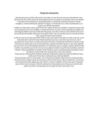 Tempo de avivamento:

   Quando pensamos que Deus não está do nosso lado, é ai que Ele está, mas para entendermos o que
Deus quer de nós, temos que tomar posse daquilo que em sua palavra nos promete, temos que almejar
      o que Deus tem prometido em sua bendita palavra. O tempo de avivamento já está no mundo
   evangélico, crentes profetizando, falando em línguas, e ministrando cura e Deus manifestando a sua
                                      graça e sua infinita misericórdia.
A bíblia nos relata sobre crença, quem tem fé ver a glória de Deus isso também é avivamento; Deus está
 se preocupando com os seus ungidos, e sempre que Ele ver os justos crentes passando por aflições, Ele
 toma logo providência para que o filho dele não pereça, esse Deus é demais; o Pai celestial é Ele que te
livra do dia da adversidade, então não é necessário temer, mas crer que Deus está no controle de nossa
                                   vida, a graça de Jeová é que nos basta.
A vida tem que ter de tudo que provém de Deus; Deus quer operar maravilha em cada um de nós, mas é
     necessário abrir a porta de nosso templo espiritual, que é eu e você, Deus quer nos usar, mas é
 necessário nós morrer para o mundo e viver para Cristo Jesus. O tempo de avivamento se revela a cada
 momento nos crentes que serve a Cristo realmente, a palavra do Senhor diz que os seus sinais seguirão
aos que crê em meu nome expelirão demônios, é o avivamento para os cristãos; a palavra de Deus é fiel,
o Senhor nos prometeu que se nós crermos na sua palavra receberá o que Ele tem prometido, assim diz
 o Senhor: Tudo que pedirdes em oração crendo receberá o que eu entendo quando você pedir os dons
                    do Espírito crendo recebi se for possível até os noves dons Espírito,
 Temos que ter certeza quando estamos orando que receberemos aquilo que estamos pedindo a Deus,
                       sendo assim Cristo dará a você aquilo que você está pedindo.
  O tempo de Deus não é o nosso tempo, mas o tempo nosso não dar nada certo sem o tempo de Deus.
A fé que iremos conseguir passar de uma prova, essa fé nos faz flutuar sobre os obstáculos, a fé ela tem
  uma característica fazer daquilo que não “existe”, se tornar realidade, a fé faz coisas que é impossível
   para o home carnal, mas para o homem espiritual se torna possível, pois o Deus que o servimos tem
                poder de acalmar a tempestade, Ele tem poder de fazer cessar todo o mal.
 
