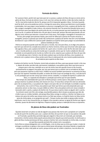 Formula da vitória:

 Ter sucesso é bom, porém tem que lutar para ter o sucesso, a palavra de Deus diz que se creres verá a
  glória de Deus, formula da vitória é essa, é crê, isso é ter certeza da vitória; irmão não tenha medo de
  ter fé, mas tenha medo de não ter fé, porque sem fé é impossível agradar a Deus. Formula é quando
você faz da fé uma arma poderosa contra o inimigo de vossa alma, temos que destronar os principados
e potestades, tem que erguer nossa bandeira e anunciar o evangelho de Cristo, a palavra do Senhor diz:
 Ide e pregai o evangelho a toda criatura, nós estamos fazendo isso? Se quisermos benção temos que ir
atrás primeiro para que depois ela venha atrás de nós, as muitas pessoas que tem bastante fé, mas não
 usa a sua fé, e a palavra do Senhor diz a fé sem obra é morta até, porque não está executando a fé em
 alguma coisa, temos que executar a nossa fé em Cristo Jesus. Para pregar o evangelho é necessário ter
     fé viva, para pregar para pessoas ímpias, para você ter idéia que é preciso ter fé para anunciar o
 evangelho, porque as pessoas que ainda não conheceram a palavra do Senhor elas tem uma facilidade
 de distorcer o que a bíblia diz é preciso pedir sabedoria ao Espírito Santo para pregar na autoridade da
                                         palavra revelada por Deus.
  Vitória se conquista quando você não vive para o mundo, mas vivo para Deus, eu te digo uma palavra
que tem que está em teu coração essa palavra se chama renúncia, temos que renunciar tudo aquilo que
 não agrada a Deus, pois a palavra do Senhor diz quem ama o mundo o amor do Pai não está nele, que
   ama o mundo pratica as coisas do mundo que é o pecado, temos que ter muito cuidado de não está
envolvido na concupiscência do mundo ou melhor da carne, vejamos que a palavra de Deus diz que não
    é só de pão que vive o homem, mas de toda a palavra que sai da boca de Deus; viva na palavra se
alimente com a palavra tema a Deus sendo assim Deus te abençoará de uma maneira poderosamente.
                                 As armaduras para suporta os dias maus:

A palavra do Senhor nos diz: Portanto, tomai toda armadura de Deus, para que possais resistir o dia mau
   e, depois de terdes vencido tudo, permanecer inabaláveis, essa palavra quer dizer que temo que se
       prepare para o dia mau, exemplo se eu sair da minha casa sem guarda chuva no dia chuvoso
   provavelmente eu pegarei uma gripe, por isso que temos que se revestir com as armaduras de Deus
para que possamos suportar os dias maus. A bíblia nos ensina também permanecer na presença de Deus
para que nós sejamos revestidos de poder; as vestes de Cristo é que nos protege do mau, o escudo da fé
 é uma proteção que nos dar crença que iremos vencer a batalha, e a espada do Espírito é a palavra de
              Deus, e o capacete da salvação é a proteção que temos que ter para batalha.
    Nos tempos da calamidade têm que está na Rocha porque o vento sopra e não pode nos derrubar,
 porque estamos na palavra de Deus até mesmo em Jesus. O nosso Deus sempre Ele está nos alertando
para nós se prepararmos, a sua palavra diz: Vigiai e orai para não cair em tentação na verdade o espírito
    está pronto, mas a carne é fraca, essa palavra quer dizer que temos que está preparado para que
  possamos vencer os dias maus, na qual a bíblia se refere. Para uma palavra entra em nosso coração é
 necessário abrir a porta; a palavra do Senhor diz: Eis que estou à porta e bato se alguém abrir a porta,
   Eu entrarei cearei com Ele e ele comigo, essa bendita palavra não é só para as pessoas que não são
 cristãs é para os cristãos também, até porque Deus falou comigo no velório, o Senhor me falava se eu
  estava com pena da mulher que estava morta e eu falei que estava, e o Espírito Santo me falou tenha
    pena da minha igreja, ai eu perguntei por quê? – Porque muitos que estão na igreja estão mortos
espirituais, mas Eu vou ressuscitá-los; eu cheguei a ficar parado e pensar na igreja do Senhor por alguns
 estantes, quase me derramei em lágrimas. Prepara-te igreja, porque a redenção de Jesus se aproxima.

                        Os planos de Deus não podem ser frustrados:

 Quando Jeová tem um plano na vida de alguém essa pessoa não morre sem o propósito ser cumprido
na vida de quem Ele escolheu para usar, a palavra de Deus diz que bem sei que os teus planos não pode
     ser frustrado, quando Deus promete algo para alguém e Deus tem um chamado, por exemplo,
missionário o Senhor jamais deixa aquela pessoa desanimar daquilo que está buscando. Eu tenho para a
glória de Deus muitas promessas de Deus, porque o Senhor tem uma chamada na minha vida, e eu bem
                      sei que Deus quando promete Ele cumpre com a sua palavra.
Certa feita eu estava dialogando com a irmã Ângela, e ela me disse que eu tinha que mudar o modo de
 entregar as profecias na igreja e claro que eu tomei posse até porque, ela estava falando a respeito de
   entregar no culto e não pode ser assim, porque temos que ter ordem e decência, mas ela disse-me
 