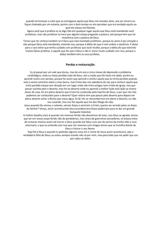 quando terminasse o culto que eu entregasse aquilo que Deus me mandou dizer, pra ser sincero eu
 fiquei chateado por um estante, porém com o bom tempo eu vim perceber que era verdade aquilo ao
                                       qual ela estava me falando.
    Agora você que é profeta eu te digo fale em qualquer lugar aquilo que Deus está mandando você
  profetizar, mas não profetize na hora que alguém esteja pregando a palavra, até porque tem que ter
                                    reverência com a palavra de Deus.
Temos que ter certeza também se é Deus que está mandado profetizar, porque às vezes é por emoção e
não porque Deus está mandando, entenda isso, porque a bíblia diz que é com ordem e decência. E deixo
  para o caro leitor que tenha cuidado com profecias que você recebe, porque a bíblia diz que existirão
  muitos falsos profetas, é aquele que diz que é Deus e não é, tome muito cuidado com isso, porque o
                                  diabo também tem os seus profetas.


                                      Perdas e restauração:

       Eu já passei por um vale que durou, mas de um ano e cinco meses de depressão e problema
     cardiológico, onde eu havia perdido tudo de Deus, até a unção que Ele havia me dado, porém eu
 aprendi muito com perdas, porque foi assim que aprendi a restitui aquilo que eu tinha perdido quando
veio o vento contrário sobre o meu barco, mas Cristo deu-me sabedoria do céu para restituir aquilo que
   tinha perdido estava sem direção em um lugar onde não tinha amigos nem irmão de igreja, tive que
  passar sozinho pelo o deserto, mas foi no deserto onde eu aprendi a melhor lição está lição se chama
  dever de casa, foi em pleno deserto que Cristo foi conduzido pelo Espírito de Deus, e por que nós não
    podemos ser conduzidos para o deserto? Quer vitória tem que passar pelo deserto para depois em
  pleno deserto achar a Rocha que mana água. Ai de nós se retrocedermos em pleno o deserto, eu não
                        sou covarde, mas sou fiel aquele que me deu fôlego de vida.
 Jesus quando Ele venceu a satanás, vieram Anjos e serviram a Cristo; queres ser servido pelos os Anjos
    do Senhor? Vença, assim acontecendo Deus providenciará Anjos poderosos para te dar um grande
                                            banquete Celestial.
A melhor batalha claro é quando nós mesmos ferido não desistimos de lutar, isso Deus se agrada, temos
que ter em nosso corpo ferido não de perdedores, mas sinais de guerreiros vencedores, Jó estava cheio
 de tumores mesmo assim ele horror a Deus quando ele falou num sair do ventre da minha mãe e num
  retornarei, o que eu entendo com isso que nós mesmos com chagas temos que se humilha diante de
                                        Deus e honrar o seu Nome.
     Seja fiel a Deus e quando tu pedirdes alguma coisa em o nome de Jesus assim acontecerá, seja o
verdadeiro filho de Deus; eu estou sempre orando não só por mim, mas para todo que me pedir que ore
                                            por cada um deles.
 