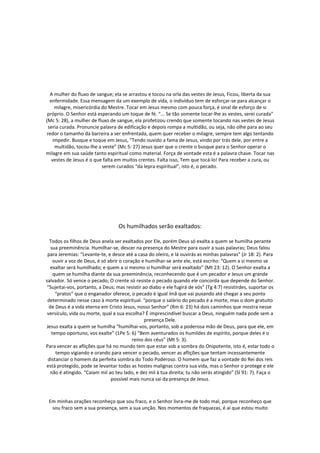 A mulher do fluxo de sangue; ela se arrastou e tocou na orla das vestes de Jesus, Ficou, liberta da sua
  enfermidade. Essa mensagem da um exemplo de vida, o indivíduo tem de esforçar-se para alcançar o
     milagre, misericórdia do Mestre. Tocar em Jesus mesmo com pouca força, é sinal de esforço de si
 próprio. O Senhor está esperando um toque de fé. “... Se tão somente tocar-lhe as vestes, serei curada”
(Mc 5: 28), a mulher de fluxo de sangue, ela profetizou crendo que somente tocando nas vestes de Jesus
 seria curada. Pronuncie palavra de edificação e depois rompa a multidão, ou seja, não olhe para ao seu
redor o tamanho da barreira a ser enfrentada, quem quer receber o milagre, sempre tem algo tentando
    impedir. Busque e toque em Jesus, “Tendo ouvido a fama de Jesus, vindo por trás dele, por entre a
     multidão, tocou-lhe a veste” (Mc 5: 27) Jesus quer que o crente o busque para o Senhor operar o
milagre em sua saúde tanto espiritual como material. Força de vontade esta é a palavra chave. Tocar nas
   vestes de Jesus é o que falta em muitos crentes. Falta isso, Tem que tocá-lo! Para receber a cura, ou
                           serem curados “da lepra espiritual”, isto é, o pecado.




                                  Os humilhados serão exaltados:

  Todos os filhos de Deus anela ser exaltados por Ele, porém Deus só exalta a quem se humilha perante
   sua preeminência. Humilhar-se, descer na presença do Mestre para ouvir a suas palavras; Deus falou
 para Jeremias: “Levante-te, e desce até a casa do oleiro, e lá ouvirás as minhas palavras” (Jr 18: 2). Para
    ouvir a voz de Deus, é só abrir o coração e humilhar-se ante ele, está escrito: “Quem a si mesmo se
  exaltar será humilhado; e quem a si mesmo si humilhar será exaltado” (Mt 23: 12). O Senhor exalta a
    quem se humilha diante da sua preeminência, reconhecendo que é um pecador e Jesus um grande
salvador. Só vence o pecado; O crente só resiste o pecado quando ele concorda que depende do Senhor.
 “Sujeitai-vos, portanto, a Deus; mas resistir ao diabo e ele fugirá de vós” (Tg 4:7) resistirdes, suportar os
     “pratos” que o enganador oferece, o pecado é igual ímã que vai puxando até chegar a seu ponto
 determinado nesse caso à morte espiritual. “porque o salário do pecado é a morte, mas o dom gratuito
  de Deus é a vida eterna em Cristo Jesus, nosso Senhor” (Rm 6: 23) há dois caminhos que mostra nesse
 versículo, vida ou morte, qual a sua escolha? É imprescindível buscar a Deus, ninguém nada pode sem a
                                                presença Dele.
Jesus exalta a quem se humilha “humilhai-vos, portanto, sob a poderosa mão de Deus, para que ele, em
   tempo oportuno, vos exalte” (1Pe 5: 6) “Bem aventurados os humildes de espírito, porque deles é o
                                          reino dos céus” (Mt 5: 3).
Para vencer as aflições que há no mundo tem que estar sob a sombra do Onipotente, isto é, estar todo o
     tempo vigiando e orando para vencer o pecado, vencer as aflições que tentam incessantemente
 distanciar o homem da perfeita sombra do Todo Poderoso. O homem que faz a vontade do Rei dos reis
está protegido, pode se levantar todas as hostes malignas contra sua vida, mas o Senhor o protege e ele
  não é atingido. “Caiam mil ao teu lado, e dez mil à tua direita; tu não serás atingido” (Sl 91: 7). Faça o
                               possível mais nunca sai da presença de Jesus.



 Em minhas orações reconheço que sou fraco, e o Senhor livra-me de todo mal, porque reconheço que
  sou fraco sem a sua presença, sem a sua unção. Nos momentos de fraquezas, é aí que estou muito
 