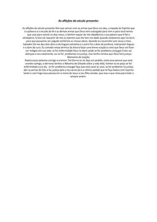 As aflições do século presente:

As aflições do século presente têm que vencer com as armas que Deus nos deu, a espada do Espírito que
  é a palavra e o escudo da fé e as demais armas que Deus tem outorgado para mim e para você temos
     que usar para vencer os dias maus, o Senhor requer de nós obediência a sua palavra que é fiel e
verdadeira. Cristo vai requerer de nós os talentos que Ele tem nos dado quando estávamos aqui na terra
    para que possamos ser julgado conforme as nossas obras. Quando eu reconciliei com Jesus o meu
Salvador Ele me deu dois dons o de línguas estranha e o outro foi o dom de profecia, interpretar línguas
e o dom de cura. Eu convido nesse térmico da leitura fazer uma breve oração e creio que Deus vai fazer
   um milagre em sua vida, se for enfermidade Deus te dará saúde se for problema conjugal Cristo vai
   abençoa o seu casamento, ou se for, problemas na justiça, mas tenho certeza que Deus fará justiça.
                                            Momento de oração:
  Repita essas palavras comigo e oremos: Pai Eterno eu te faço um pedido, visita essa pessoa que está
   orando comigo, e derrama Senhor o Bálsamo de Gileade sobre a vida dela, Senhor eu te peço se for
 enfermidade cura ela, se for problema conjugal faça que este casal se uma, se for problema na justiça
 abri as portas do Céu e faz justiça pela a teu servo (a) e o ultimo pedido que te faço batiza com Espírito
 Santo e com Fogo essa pessoa em o nome de Jesus o teu filho amado, que vive e que reina para todo o
                                               sempre amém.
 