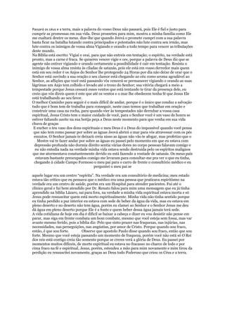 Passará os céus e a terra, mais a palavra do vosso Deus não passará, pois Ele é fiel e justo para
cumprir as promessas em sua vida. Deus prometeu para mim, mostra a minha família como Ele
me exaltará dentre os meus. dize-lhe que quando Jeová o promete cumpri com a sua palavra
basta ficar na batalha lutando contra principados e potestades não lute contra seu irmão, mas
lute contra os inimigos de vossa alma Vigiando e orando a todo tempo para vencer as tribulações
deste mundo.
Na Bíblia está escrito: Vigiai e orai, para que não entreis em tentação; o espírito, na verdade está
pronto, mas a carne é fraca. Se quiseres vencer vigie e ore, porque a palavra de Deus diz que se
agente não estiver vigiando e orando certamente a possibilidade é cair em tentação. Resista o
inimigo de vossa alma resista às ciladas de satanás, pois ele está em vosso derredor mais quem
está em seu redor é os Anjos do Senhor lhe protegendo 24 Horas por dia não deixe de orar que o
Senhor está ouvindo a sua oração o seu clamor está chegando ao céu como aroma agradável ao
Senhor, as aflições que você está passando vós vencerá se permanecer vigiando e orando as suas
lágrimas um Anjo tem colhido e levado até o trono do Senhor; sua vitória chegará a meio a
tempestade porque Jesus cessará esses ventos que está tentando te tirar da presença dele, eu
creio que vós direis quem é este que até os ventos e o mar lhe obedecem tenha fé que Jesus Ele
está trabalhando ao seu favor.
O melhor Caminho para seguir é o mais difícil de andar, porque é o único que conduz a salvação
tudo que é bom tem de trabalha para conseguir, neste caso temos que trabalhar em oração e
construir uma casa na rocha, para quando vier às tempestades não derrubar a vossa casa
espiritual, Jesus Cristo tem o maior cuidado de você, para o Senhor você é um vaso de honra se
estiver faltando azeite na sua botija peça a Deus neste momento para que venha em sua vida
chuva de graças
 E encher o teu vaso dos dons espirituais o meu Deus é o Deus do impossível quando você pensa
 que não tem como passar por sobre as águas Jeová abrirá o mar para vós atravessar com os pés
 enxutos. O Senhor jamais te deixará creia nisso as águas não vão te afogar, mas profetizo que o
   Mestre vai te fazer andar por sobre as águas eu passei pelo momento em que eu estava com
  depressão profunda não dormia direito sentia várias dores no corpo pessoas falavam comigo e
  eu não entedia nada na verdade minha vida estava sendo destruída pelo os espíritos malignos
que me atormentava constantemente devido eu está fazendo a vontade de satanás. Os meus pais
  estavam bastante preocupados comigo me levaram para consultar-me pra ver o que eu tinha,
 chegando à cidade Campo Formoso o meu pai para o carro de frente o consultório médico e eu
                                        perguntei o meu pai se

aquele lugar era um centro “espírita”. Na verdade era um consultório de medicina; meu estado
estava tão crítico que eu pensava que o médico era uma pessoa que praticava espiritismo na
verdade era um centro de saúde, porém era um Hospital para atender pacientes. Fui até o
clínico geral e fui bem atendido por Dr. Renato falou para mim uma mensagem que eu já tinha
aprendido na bíblia Lázaro, sai para fora, na verdade a minha vida espiritual estava morta e só
Jesus pode ressuscitar quem está morto espiritualmente. Minha vida não tinha sentido porque
eu tinha perdido a paz interior eu estava com sede de beber da água da vida, mas eu estava em
pleno deserto e no deserto não tem água, porém eu clamei ao Senhor e o Senhor Jesus me deu
dá água em pleno deserto porque Ele é a fonte e quem beber dessa água jamais terá sede.
A vida cotidiana de hoje em dia é difícil se baixar a cabeça e dizer eu vou desistir não pense em
parar, mas siga em frente combata um bom combate, mesmo que você esteja sem fossa, mas var
avante mesmo ferido, pois a bíblia diz: Pelo que sinto prazer nas fraquezas, nas injúrias, nas
necessidades, nas perseguições, nas angústias, por amor de Cristo. Porque quando sou fraco,
então, é que sou forte.         Observe que apostolo Paulo disse quando sou fraco, então que sou
forte. Mesmo que você esteja passando um momento de fraqueza, porém você não está só O Rei
dos reis está contigo creia tão somente porque se creres verá a glória de Deus. Eu passei por
momentos muitos difíceis, de morte espiritual eu estava no fracasso no charco de lodo e por
cima fraco na fé e espiritual, Jesus, porém, estendeu a mão para mim novamente e mim tirou da
perdição eu ressuscitei novamente, graças ao Deus todo Poderoso que criou os Céus e a terra.
 