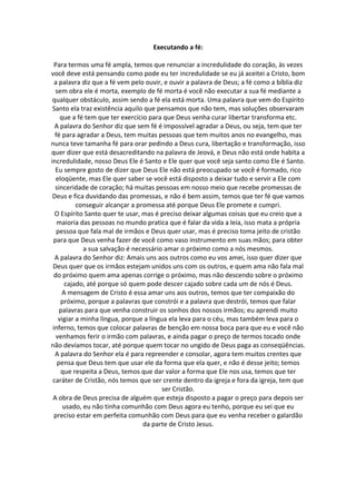 Executando a fé:

  Para termos uma fé ampla, temos que renunciar a incredulidade do coração, às vezes
você deve está pensando como pode eu ter incredulidade se eu já aceitei a Cristo, bom
  a palavra diz que a fé vem pelo ouvir, e ouvir a palavra de Deus; a fé como a bíblia diz
  sem obra ele é morta, exemplo de fé morta é você não executar a sua fé mediante a
 qualquer obstáculo, assim sendo a fé ela está morta. Uma palavra que vem do Espírito
 Santo ela traz existência aquilo que pensamos que não tem, mas soluções observaram
     que a fé tem que ter exercício para que Deus venha curar libertar transforma etc.
  A palavra do Senhor diz que sem fé é impossível agradar a Deus, ou seja, tem que ter
  fé para agradar a Deus, tem muitas pessoas que tem muitos anos no evangelho, mas
nunca teve tamanha fé para orar pedindo a Deus cura, libertação e transformação, isso
quer dizer que está desacreditando na palavra de Jeová, e Deus não está onde habita a
incredulidade, nosso Deus Ele é Santo e Ele quer que você seja santo como Ele é Santo.
  Eu sempre gosto de dizer que Deus Ele não está preocupado se você é formado, rico
   eloqüente, mas Ele quer saber se você está disposto a deixar tudo e servir a Ele com
  sinceridade de coração; há muitas pessoas em nosso meio que recebe promessas de
 Deus e fica duvidando das promessas, e não é bem assim, temos que ter fé que vamos
           conseguir alcançar a promessa até porque Deus Ele promete e cumpri.
  O Espírito Santo quer te usar, mas é preciso deixar algumas coisas que eu creio que a
   maioria das pessoas no mundo pratica que é falar da vida a leia, isso mata a própria
   pessoa que fala mal de irmãos e Deus quer usar, mas é preciso toma jeito de cristão
 para que Deus venha fazer de você como vaso instrumento em suas mãos; para obter
             a sua salvação é necessário amar o próximo como a nós mesmos.
  A palavra do Senhor diz: Amais uns aos outros como eu vos amei, isso quer dizer que
 Deus quer que os irmãos estejam unidos uns com os outros, e quem ama não fala mal
  do próximo quem ama apenas corrige o próximo, mas não descendo sobre o próximo
       cajado, até porque só quem pode descer cajado sobre cada um de nós é Deus.
      A mensagem de Cristo é essa amar uns aos outros, temos que ter compaixão do
     próximo, porque a palavras que constrói e a palavra que destrói, temos que falar
    palavras para que venha construir os sonhos dos nossos irmãos; eu aprendi muito
    vigiar a minha língua, porque a língua ela leva para o céu, mas também leva para o
 inferno, temos que colocar palavras de benção em nossa boca para que eu e você não
   venhamos ferir o irmão com palavras, e ainda pagar o preço de termos tocado onde
não devíamos tocar, até porque quem tocar no ungido de Deus paga as conseqüências.
  A palavra do Senhor ela é para repreender e consolar, agora tem muitos crentes que
   pensa que Deus tem que usar ele da forma que ela quer, e não é desse jeito; temos
     que respeita a Deus, temos que dar valor a forma que Ele nos usa, temos que ter
 caráter de Cristão, nós temos que ser crente dentro da igreja e fora da igreja, tem que
                                         ser Cristão.
 A obra de Deus precisa de alguém que esteja disposto a pagar o preço para depois ser
      usado, eu não tinha comunhão com Deus agora eu tenho, porque eu sei que eu
  preciso estar em perfeita comunhão com Deus para que eu venha receber o galardão
                                  da parte de Cristo Jesus.
 