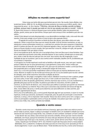 Aflições no mundo como suportá-las?

               Estas coisas vos tenho dito para que tenhais paz em mim. No mundo, tereis aflições; mas
tende bom ânimo. JOÃO 16: 33. As aflições do tempo presente nos mostra que é difícil, porém, não é
impossível de vence – lá. Diz o Senhor: “Filhinhos, vós sois de Deus e tendes vencido os falsos
profetas, porque maior é aquele que está em vós do que aquele que está no mundo”, 1JOÃO 4:
4. Quem está conosco é o General de guerra que nunca perdeu batalha; todos nós passamos por
aflições, porém, temos que ter bom ânimo. Porque quem está conosco é fiel e verdadeiro para dar-nos
vitória.
 Jamais Cristo deixará um justo desamparado e a sua descendência mendigar o pão, creia você não está
sozinho, Cristo está contigo; vá em frente e Cristo te dará a tão esperada vitória.
         O segredo do sucesso é humilhar-se diante do Deus dos deuses, para obter vitória em cada
obstáculo. Utilize a vossa fé em Deus que vos revesti de poder. A fé ela remove montanhas, ou seja, os
obstáculos a serem enfrentados movem-se, e, você terá um caminho livre para conquista o impossível
pela fé. A palavra de Deus diz: que sem fé é impossível agradar a Deus. Isso quer dizer que o Senhor não
opera se houver dúvida no vosso coração, têm que exercitar a vossa fé, coloque em ação, até quando
ficarás em dúvidas? A fé sem obras é morta.
Use-a arma poderosa da fé, não lute com a sua própria força, lute com Deus que é vossa fortaleza. Faça
do seu adversário que brame como leão, tentando devorar os seus sonhos, estrado para os vossos pés,
pois, existe o Leão da tribo de Judá que luta com você. Seus sonhos não são imaginação, é pura
realidade do que vai acontecer, para os seus sonhos serem realizados, batalhe com fé, acreditando que
irá acontecer o impossível.
 A uma guerra no mundo espiritual e você está na batalha e não pode recuar, mas, tem que ir avante,
porque a bíblia diz que na vossa perseverança, é que ganhareis a vossa alma. Temos irmãos que
vencermos todas as tentações do inimigo até o fim, para que nós venhamos receber a coroa que Deus
tem preparado para a sua igreja remida, e lavada pelo sangue de Cristo Jesus.
Você é luz, e a luz tem que brilhar resplandecer sobre as trevas para as mesmas desfazerem-se em
cinzas. Mostrar as nações à luz do mundo que morreu por nós na cruz do Calvário para nos dar o direito
de salvação, assim sendo estaremos vencendo as aflições do século.
A palavra fala-nos: Ide pregai o evangelho a toda criatura. Obedecer à escritura é viver a palavra, pregar
que Jesus salva, é viver salvo, pregar que Jesus cura, é viver curado em nosso físico, e espírito.
Libertando as almas do pecado, ganharemos, seremos vitoriosos aqui na terra, e no céu receberemos o
galardão pela graça que foi-nos dada. As palavras que estão em nossa boca, ela têm o poder de
construir, ou até mesmo de destruir, use a vossa boca para edificar as pessoas que querem ser vitoriosas
no mundo espiritual, ou material. Peça a Deus que a vossa boca seja revestida com brasas de fogo do
altar; nossos lábios são puros, e sendo puros devemos usar para edificarem as vidas carentes, que
precisam urgentemente de Deus.
A fé é uma arma edificadora, pois, a arma quando disparada algo tem que acontecer, é assim no mundo
espiritual, crendo que vencerás, acontecerá o inesperado, pois, faz parte da construção e crescimento
espiritual, a crença, a fé no impossível. Vale ressaltar: Nossa luta não é contra carne nem o sangue, e sim
contra os principados e potestades contra as forças da maldade. Esta palavra quer dizer, que não é
contra o seu irmão, mas, contra as hostes da maldade.

                                  Quando o vento cessa:

   Quando o vento cessa vem sem dúvida nenhuma à bonança, agora para obter essa vitória é preciso
vencer todas as provas, erguer a cabeça e prosseguir na batalha como um verdadeiro soldado que nunca
desiste de lutar mesmo que esteja ferido, mas, combate um bom combate. Combater um bom combate
  é não desistir dos seus ideais, está convicto que vencerás a batalha, temos que lutar mesmo estando
 debilitado, sem forças, porque há momentos em nossa vida que deixamos de buscar a Deus por pensar
que a fraqueza seja maior que a nós mesmos, e não é assim, porém afirme como Paulo: “Posso todas as
  coisas, naquele que me fortalece” (FP 4: 13), O Senhor é quem dar força para vencer a nossa própria
 debilidade, isto é, o desânimo. O objetivo de todos que está em Cristo Jesus é ser aprovado por Ele no
 dia do Julgamento. E ouvir a voz do Mestre dizer: “Vinde benditos do meu Pai, e tome como herança o
 