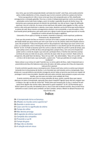 meu reino, que vos tenho preparado desde o princípio do mundo”, esta frase, será ouvida somente
     pelos cristãos obedientes a Cristo, enquanto aqui na terra viveram conforme a palavra do Senhor.
        Temos que guarda em mão a nossa coroa que Jesus tem preparado para os fiéis, batalhando
conseguiremos o almejado galardão. Para isso o crente é indispensável guerrear contra os principados e
      potestades contra toda hoste maligna, assim irá receber o galardão da parte do Senhor Jesus. Há
    momentos que as pessoas pensam em desistir da caminhada, isso não vai levar a lugar de edificação
    espiritual, mas sim a derrota. As nossas armas espirituais não podem estar jogadas no chão, usá-las
contra o alvo certo para destronar a satanás e seus anjos, devemos usá-las de forma que venha destruir
  os planos de satã, dessa maneira conseguiremos alcançar a terra prometida, a nova Jerusalém, o Céu.
Guerreando jamais perderemos, pois quem está com a igreja é maior do que aquele que está no mundo.
                             Conquista-se a vitória através da oração e vigilância.
     Colocando a fé em ação os montes se movem, movendo as doenças, morte espiritual, problemas
                                       financeiros etc. desaparecerão!
    Tudo que não provém de Deus se moverá e cairá por terra todo o projeto de Satanás, pois, ele já foi
  derrotado desde que Jesus morreu por mim e por você na cruz do calvário; toda arma forjada contra o
  justo não prosperará “Toda arma forjada contra ti não prosperará; toda língua que ousar contra ti em
 juízo, tu a condenarás; esta é a herança dos servos do Senhor e o seu direito que de mim procede, diz o
Senhor” (Is 54: 17) Pode se levantar quem for contra a vida de cristão fiel, porém é perda de tempo, pois
    quem peleja contra um filho de Deus está perseguindo o próprio Deus, nem uma arma forjada tem
     poder contra o crente de oração e que está sob a proteção Divina. O Senhor dos exércitos acampa
    comitivas de anjos ao redor do seu povo, exércitos de anjos redor do que o temem. Nada contra te
 prosperará, não pode fazer da doença, “deus em sua vida”, das adversidades, “deus em sua vida”, peça
     a Cristo e ele te dará tudo o que você pedir, a palavra diz: “Tudo que pedirdes em oração crendo,
                                                  recebereis”.
   Basta colocar a sua crença em ação! Fazendo isso, tu verás a glória de Deus, nada é impossível para a
   preeminência de Deus Ele Soberano está acima de tudo e de todos, porque ele é Deus do impossível,
                                           tudo pra Ele é possível.
  O vento contrário quando cessa a recompensa vem, Porque você lutou contra os ventos que estavam
   tentando tirar-te da presença do Senhor, tu és Vencedor por está lutando contra a tempestade, Deus
almeja ver a sua persistência, persistindo conseguirás vencer todas as barreiras que tenta vos impedir de
 prosseguir rumo à nova Jerusalém. Quando tudo está sobre controle, basta preparar-se para uma nova
                          batalha, que vem para nos testar como soldado de Cristo.
      O vento contrário vem para tirar as nossas atenções de Jesus, porém, quando Deus quer operar,
 abençoar em plena à tempestade, operando Deus quem impedirá? Agindo Jeová não tem ninguém que
    o impeça o seu agir na vida do crente fiel! “Ainda antes que houvesse dia, Eu Sou; e nenhum há que
     possa livrar alguém das minhas mãos; Operando Eu quem impedirá?” (Is 43: 13) Permitindo que o
  Senhor opere em sua vida, Ele batalhará por te, Jesus Cristo não te deixará sozinho, Deus te dará força
  suficiente se você o clamar para combater um bom combati. Jamais o Mestre te deixará fracassar nas
                                               lutas do dia-a-dia.

                                             Índice:
04- A tempestade torna-se bonança.
05-Aflições no mundo como suportá-las?
06-Quando o vento cessa
07-Lutar com fé é o significado da vitória
08-Tempo de colher
09-Não desista prossiga
10-O segredo da vitória é persistir
11-Campeão dos campeões
12-Provando a sua fé
13-Tempo de gozo
14-Diga não as dúvidas
15-A solução está em Jesus
 