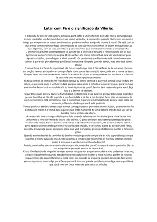 Lutar com Fé é o significado da Vitória:

  A bíblia diz Se creres verá a glória de Deus, para obter a vitória temos que lutar com a convicção que
 iremos combater um bom combate e sair como vencedor, a momentos que nós não temos um ombro
amigo para expressar os nossos sentimentos, porém o melhor amigo do mundo é Jesus! Ele está com os
  seus olhos como chama de fogo contemplado as tuas lágrimas e o Senhor Ele quem enxuga todas as
      tuas lágrimas, com as suas potentes e poderosa mãos que transborda bondade e misericórdia.
    O Senhor está diante da tempestade só para te dar a vitória Ele cessará o vento só para ver as tuas
   lágrimas se converterem em alegria. O nosso Deus ele move montanhas para ver você passar pelas
     águas tranqüilas, que refrigera a alma quando nós pensamos que Deus não está ouvindo o nosso
  clamor, é para nós percebermos que Deus Ele nos ama não pelo que nós temos, mas pelo que somos
                                                     aleluia!
  O nosso Deus é o Deus do impossível ele faz ser aquilo que não é Ele vai fazer de te um vaso cheio da
sua unção, receba essa palavra como profecia tome posse dessa unção abençoada em o nome de Jesus.
 Ele quer fazer de você um vaso de honra O Senhor irá colocar as suas palavras em sua boca e o Senhor
                                 te usará de uma maneira poderosamente.
 Os teus sonhos se tornarão em realidade porque eu tenho certeza o que você almeja Deus te dará em
 dobro, o que você quer o Senhor te dará porque o seu amor é infinito e o que o Ele quer para te é que
 você venha descer até a casa dele e lá tu ouvirás palavras que O Senhor tem reservado para você, faça
                                          isso e o Senhor te exaltará.
  O que Deus quer do seu povo é a humilhação e obediência a sua palavra, porque Deus sabe quando a
   pessoa humilha-se Ele não suporta a sua humildade e te dar a tua benção. Deus não se esqueceu de
 você ele somente está em silêncio, mas é no silêncio é que ele está trabalhando ao seu favor creia tão
                             somente, e Deus te dará o que você está pedindo.
Temos que lutar tendo a certeza que vamos conseguir passar por todos os obstáculos, quanto maior for
  o obstáculo maior é a vitória para aqueles que estão na frente de uma batalha crendo que vai sair da
                                       batalha com a certeza da vitória.
    A certeza ela nos trás seguridade que a luta que nós estamos em fretando é para lá na frente nós
   cantarmos o hino da vitória do outro lado do mar. O povo de Israel estava sendo perseguido pela a
   cavalaria de Faraó, Moisés Clamou ao Senhor e o Senhor lhe respondeu, lhe dando a vitória sobre o
  povo egípcio acontecendo que o mar se abriu para Moisés, e se fechou diante da cavalaria de Faraó,
 Deus deu essa graça para o seu povo, creia que você irar passar pelo os obstáculos e cantar o hino com
                                                     júbilo.
 Quando eu me desviei do caminho do Senhor veio um grande temporal e eu não suportei e quase que
   eu perdi a minha salvação, mas Cristo acalmou a tempestade realmente eu no meu interior, medito
                             quem é esse que o vento e o mar lhe obedecem?
 Amado jamais olhe para o tamanho da tempestade, mas olhe para Cristo que é maior que tudo, Ele é o
                               teu amigo fiel e jamais O Senhor te deixará só.
Cristo não desistiu de ninguém às vezes somos nós que nos esquecemos dele e não podemos fazer isso,
   porque é igualmente quando estudamos o nosso objetivo é obter a nota máxima, porém se nós nos
   esquecermos do assunto tiramos a nota zero, por isso não se esqueça que sem Jesus não tem como
 vencer as provas, nunca diga para Deus que você tem um grande problema, mas diga para o problema
                           que você tem um Deus maior do que todas as aflições.
 