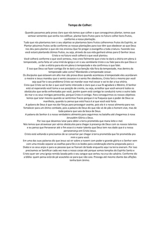 Tempo de Colher:

  Quando passamos pela prova claro que nós temos que colher o que conseguimos plantar, temos que
      semear sementes que venha nos edificar, plantar bons frutos para no futuro colher bons frutos,
                                          conforme a nossa plantação.
 Tudo que nós plantamos tem o seu objetivo se plantamos bons frutos colheremos frutos do Espírito, se
 Plantar péssimos frutos serão conforme as nossas plantações para isso têm que obedecer ao que Deus
   nos deu para plantar o que ele nos ensinou Que foi pregar o evangelho a toda criatura. Fazendo isso
   você estará plantando ótimos frutos, ou seja, através da sua vida ganhará almas para O Senhor Jesus
                              Cristo e no futuro você colherá o que você plantou.
 Você colherá conforme o que você semeou, mas creio fielmente que cristo te dará a vitória em plena à
tempestade, certa feita vir uma irmã da igreja e vir o seu semblante triste e eu falei para ela que Deus e
                 a dar a vitória para ela em plena à tempestade e ela confirmou o que falei.
     É isso que Deus vai fazer contigo Ele te dará a tua benção não fora da tempestade, mas dentro da
                          tempestade sabe como? Mandando a tempestade cessar.
Os discípulos que estavam em alto mar são prova disso quando aconteceu à tempestade eles acordaram
  o mestre e Jesus mandou que o vento cessasse e o vento lhe obedeceu, Cristo fará o mesmo por você
          seja qual for o seu problema Cristo vai mandar esse mal cessar e vai te dar a tua vitória.
 Creia que Cristo vai te dar o que você tanto intercede e claro que a sua fé agradará o Mestre, O Senhor
    está só esperando você toma a sua posição de crente, ou seja, acreditar que você vencerá todos os
  obstáculos que serão enfrentados por você, porém quem está contigo te conduzirá rumo o outro lado
  do mar e os seus inimigos perecerão, porque Cristo é contigo. Para conseguirmos os nossos objetivos
    temos que lutar mesmo quando se sentirmos fracos porque é na fraqueza que o poder de Deus se
                     manifesta, quando tu pensa que está fraco é ai que você está forte.
   A palavra de Deus é que nos dar forças para prosseguir avante, pois ela é o nosso alimento para nos
fortalecer para um ótimo combate, pois a palavra de Deus diz que não só de pão o homem vive, mas de
                                    toda palavra que saia da boca de Deus.
  A palavra do Senhor é o nosso verdadeiro alimento para seguirmos na batalha até chegarmos à nova
                                            Jerusalém Glória a Deus.
               Por isso que devemos lutar para obter a terra prometida que mana leite e mel.
Nós temos que atravessar por vários obstáculos para chegar à presença de Deus com os nossos talentos
     e eu penso que Perseverar até o fim esse é o maior talento que Deus tem nos dado que é a nossa
                                         perseverança em Cristo Jesus.
  Cristo está voltando e precisamos de se consertar par chegar à terra prometida que foi prometida pra
                                                mim e para você.
Em uma das suas palavras diz que Jesus vai vir sobre a nuvem com poder e grande glória e o Senhor vem
    com uma missão separar as ovelhas para Ele e os bodes para condenação eterna preparada para o
Diabo e os seus anjos e para as pessoas que se fizeram de bode enquanto aqui na terra viveram. Por isso
   precisamos se Santificar cada vez mais o nosso corpo até porque somos templos do Espírito Santo e
Cristo quer ver uma igreja remida lavada pelo o seu sangue que verteu na cruz do calvário. Conforme diz
 a bíblia: quem pensa está de pé acauteles-se para que não caia. Prossiga até mesmo diante das aflições
                                               tenha bom ânimo.
 